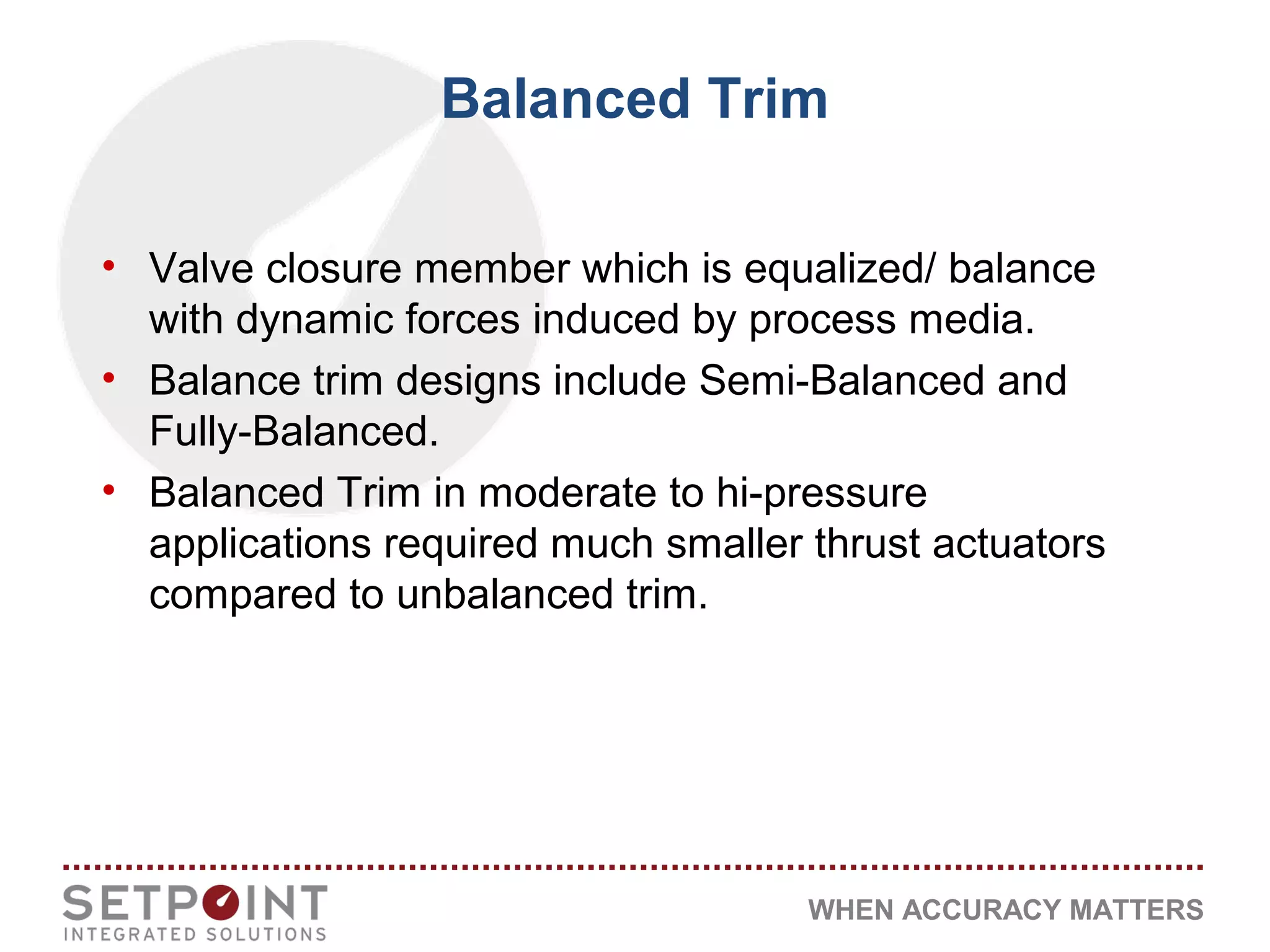 WHEN ACCURACY MATTERS
Balanced Trim
• Valve closure member which is equalized/ balance
with dynamic forces induced by process media.
• Balance trim designs include Semi-Balanced and
Fully-Balanced.
• Balanced Trim in moderate to hi-pressure
applications required much smaller thrust actuators
compared to unbalanced trim.
 
