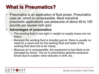 WHEN ACCURACY MATTERS
What is Pneumatics?What is Pneumatics?
• Pneumatics is an application of fluid power. Pneumatics
uses air, which is compressible. Most industrial
pneumatic applications use pressures of about 40 to 100
pounds per square inch (psi)
• Advantages of pneumatics
– The working fluid is very light in weight so supply hoses are not
heavy.
– Because the working fluid is (mostly) just air, there is usually no
need for a return line for the working fluid and leaks of the
working fluid tend not to be messy.
– Because air is compressible, the equipment is less likely to be
damaged by shock. The air in pneumatics absorbs excessive
forces due to sudden valve closures or shift, etc.
 