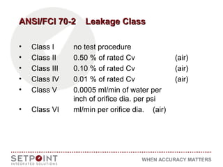 WHEN ACCURACY MATTERS
ANSI/FCI 70-2 Leakage ClassANSI/FCI 70-2 Leakage Class
• Class I no test procedure
• Class II 0.50 % of rated Cv (air)
• Class III 0.10 % of rated Cv (air)
• Class IV 0.01 % of rated Cv (air)
• Class V 0.0005 ml/min of water per
inch of orifice dia. per psi
• Class VI ml/min per orifice dia. (air)
 