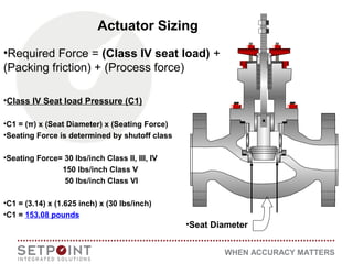 WHEN ACCURACY MATTERS
•Required Force = (Class IV seat load) +
(Packing friction) + (Process force)
•Class IV Seat load Pressure (C1)
•C1 = (π) x (Seat Diameter) x (Seating Force)
•Seating Force is determined by shutoff class
•Seating Force= 30 lbs/inch Class II, III, IV
150 lbs/inch Class V
50 lbs/inch Class VI
•C1 = (3.14) x (1.625 inch) x (30 lbs/inch)
•C1 = 153.08 pounds
•Seat Diameter
Actuator Sizing
 