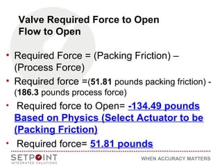 WHEN ACCURACY MATTERS
Valve Required Force to Open
Flow to Open
• Required Force = (Packing Friction) –
(Process Force)
• Required force =(51.81 pounds packing friction) -
(186.3 pounds process force)
• Required force to Open= -134.49 pounds
Based on Physics (Select Actuator to be
(Packing Friction)
• Required force= 51.81 pounds
 