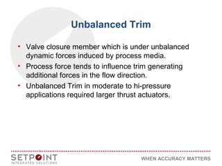 WHEN ACCURACY MATTERS
Unbalanced Trim
• Valve closure member which is under unbalanced
dynamic forces induced by process media.
• Process force tends to influence trim generating
additional forces in the flow direction.
• Unbalanced Trim in moderate to hi-pressure
applications required larger thrust actuators.
 