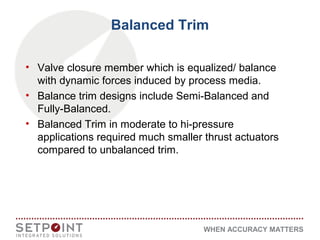 WHEN ACCURACY MATTERS
Balanced Trim
• Valve closure member which is equalized/ balance
with dynamic forces induced by process media.
• Balance trim designs include Semi-Balanced and
Fully-Balanced.
• Balanced Trim in moderate to hi-pressure
applications required much smaller thrust actuators
compared to unbalanced trim.
 