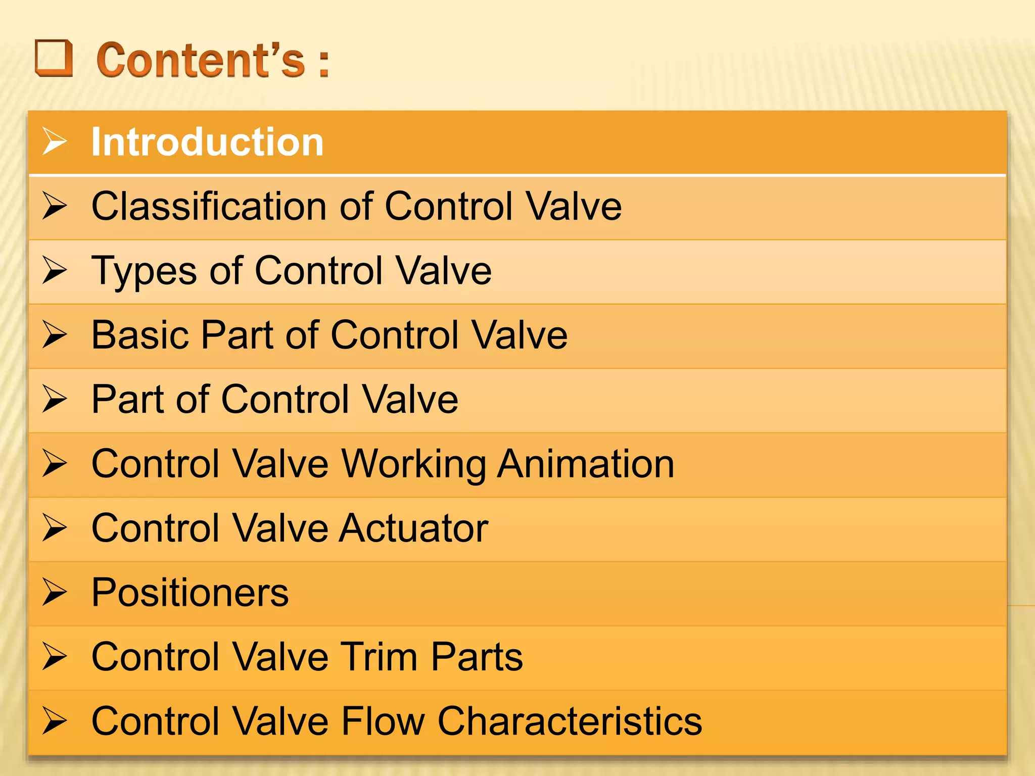  Introduction
 Classification of Control Valve
 Types of Control Valve
 Basic Part of Control Valve
 Part of Control Valve
 Control Valve Working Animation
 Control Valve Actuator
 Positioners
 Control Valve Trim Parts
 Control Valve Flow Characteristics
 