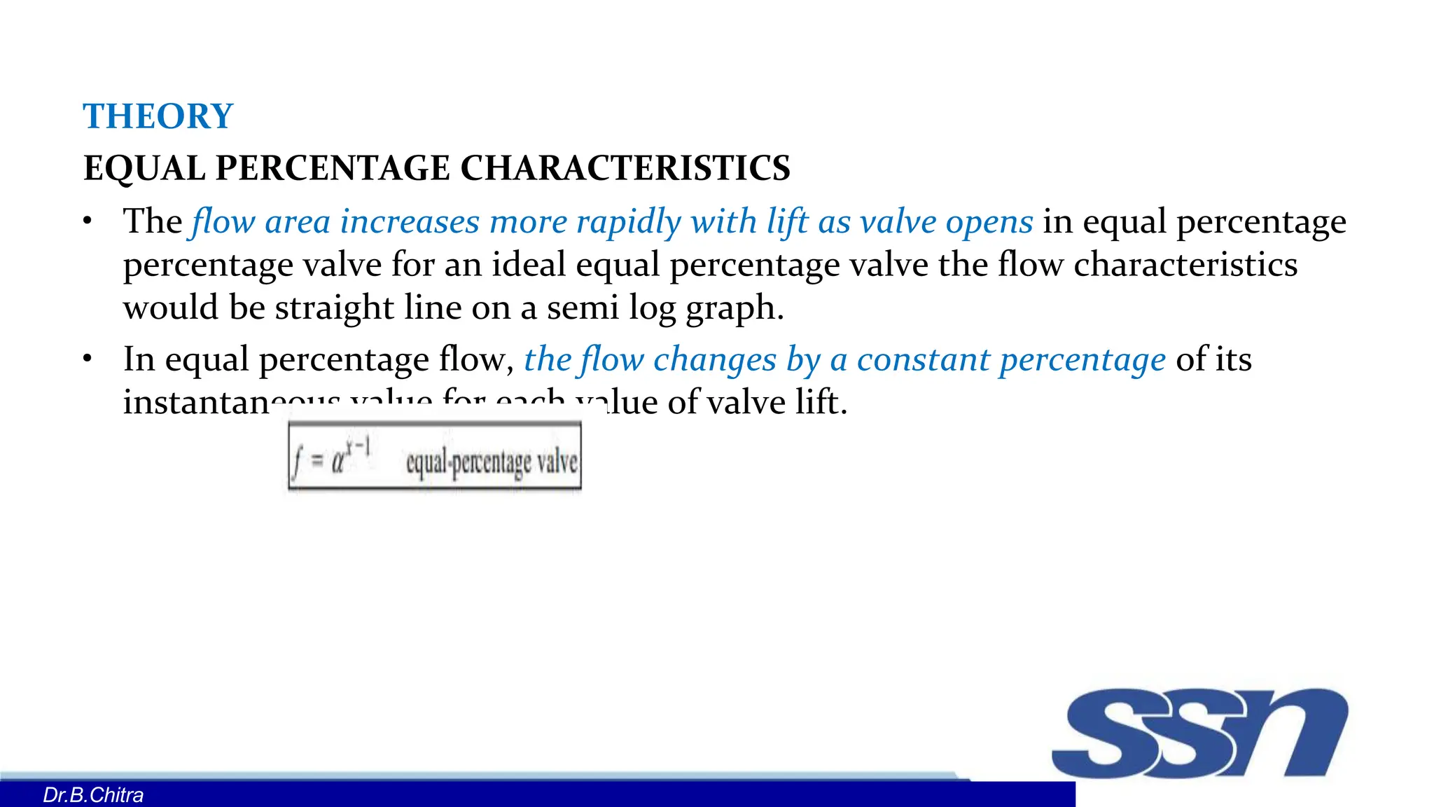 THEORY
EQUAL PERCENTAGE CHARACTERISTICS
• The flow area increases more rapidly with lift as valve opens in equal percentage
percentage valve for an ideal equal percentage valve the flow characteristics
would be straight line on a semi log graph.
• In equal percentage flow, the flow changes by a constant percentage of its
instantaneous value for each value of valve lift.
Dr.B.Chitra
 