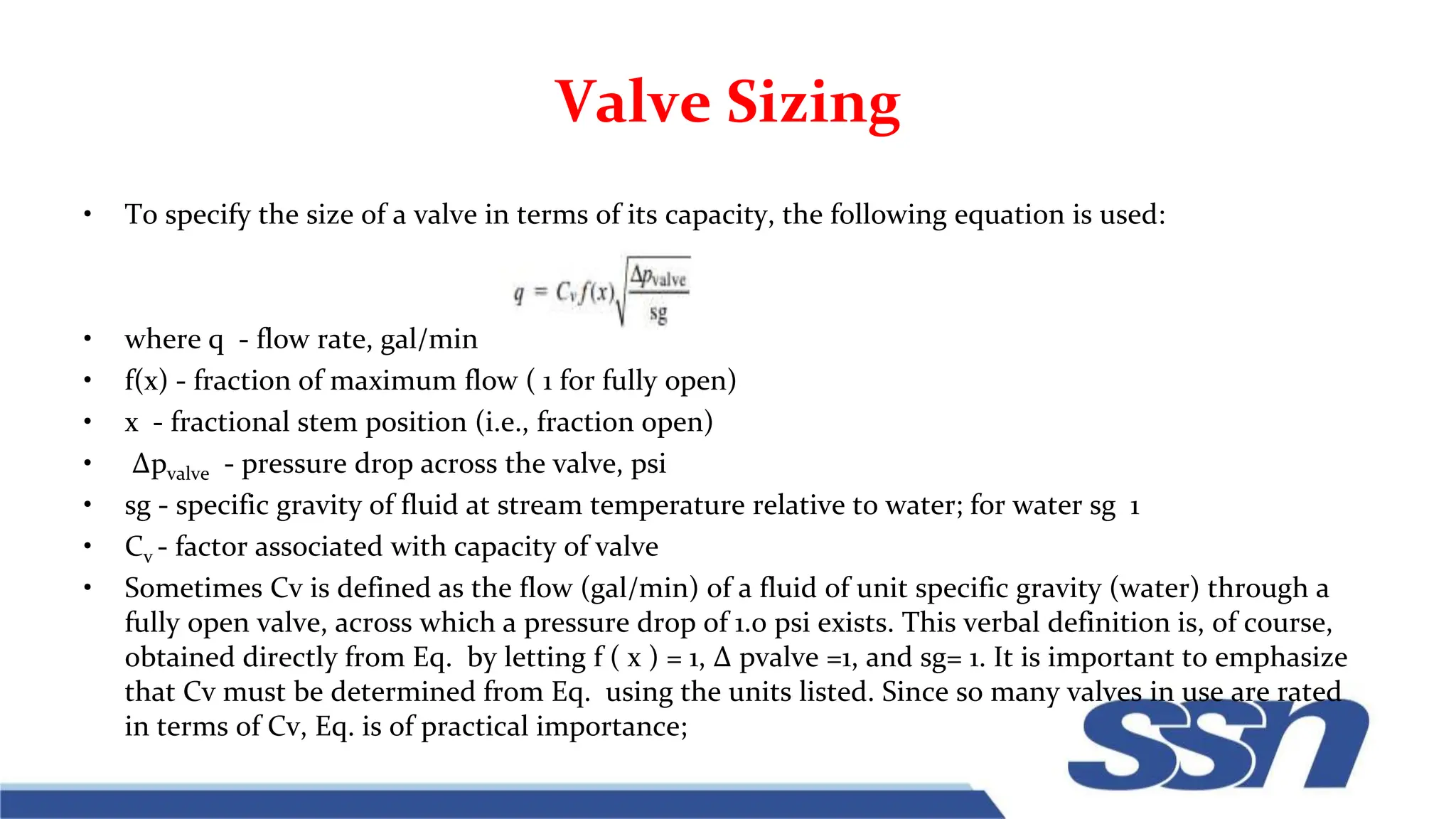Valve Sizing
• To specify the size of a valve in terms of its capacity, the following equation is used:
• where q - flow rate, gal/min
• f(x) - fraction of maximum flow ( 1 for fully open)
• x - fractional stem position (i.e., fraction open)
• ∆pvalve - pressure drop across the valve, psi
• sg - specific gravity of fluid at stream temperature relative to water; for water sg 1
• Cv - factor associated with capacity of valve
• Sometimes Cv is defined as the flow (gal/min) of a fluid of unit specific gravity (water) through a
fully open valve, across which a pressure drop of 1.0 psi exists. This verbal definition is, of course,
obtained directly from Eq. by letting f ( x ) = 1, ∆ pvalve =1, and sg= 1. It is important to emphasize
that Cv must be determined from Eq. using the units listed. Since so many valves in use are rated
in terms of Cv, Eq. is of practical importance;
 