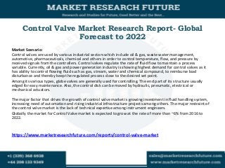 Control Valve Market Research Report- Global
Forecast to 2022
Market Scenario:
Control valves are used by various industrial sectors which include oil & gas, waste water management,
automotive, pharmaceuticals, chemical and others in order to control temperature, flow, and pressure by
received signals from the controllers. Control valves regulate the rate of fluid flow to maintain a process
variable. Currently, oil & gas and power generation industry is showing highest demand for control valves as it
has ability to control flowing fluid such as gas, stream, water and chemical compound, to reimburse load
disturbance and thereby keep the regulated process close to the desired set point.
Among its various types, globe valves are generally used for controlling. The end part of its structure usually
edged for easy maintenance. Also, the control disk can be moved by hydraulic, pneumatic, electrical or
mechanical actuators.
The major factor that drives the growth of control valve market is growing investment in fluid handling system,
increasing need of automation and rising industrial infrastructure projects among others. The major restraint of
the control valve market is the lack of technical expertise among instrument engineers.
Globally the market for Control Valve market is expected to grow at the rate of more than ~6% from 2016 to
2022.
https://www.marketresearchfuture.com/reports/control-valve-market
 