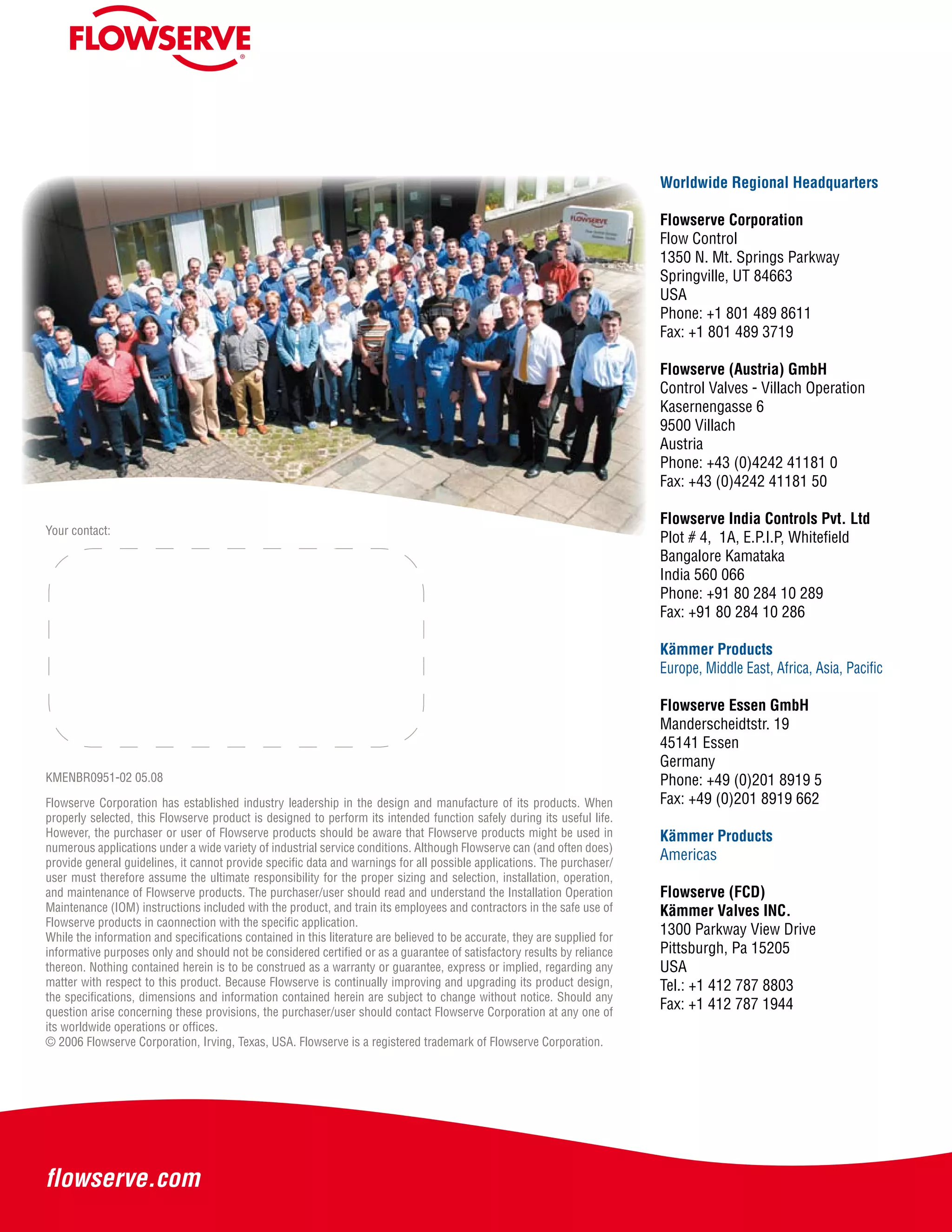 KMENBR0951-02 05.08
Your contact:
Flowserve Corporation has established industry leadership in the design and manufacture of its products. When
properly selected, this Flowserve product is designed to perform its intended function safely during its useful life.
However, the purchaser or user of Flowserve products should be aware that Flowserve products might be used in
numerous applications under a wide variety of industrial service conditions. Although Flowserve can (and often does)
provide general guidelines, it cannot provide specific data and warnings for all possible applications. The purchaser/
user must therefore assume the ultimate responsibility for the proper sizing and selection, installation, operation,
and maintenance of Flowserve products. The purchaser/user should read and understand the Installation Operation
Maintenance (IOM) instructions included with the product, and train its employees and contractors in the safe use of
Flowserve products in caonnection with the specific application.
While the information and specifications contained in this literature are believed to be accurate, they are supplied for
informative purposes only and should not be considered certified or as a guarantee of satisfactory results by reliance
thereon. Nothing contained herein is to be construed as a warranty or guarantee, express or implied, regarding any
matter with respect to this product. Because Flowserve is continually improving and upgrading its product design,
the specifications, dimensions and information contained herein are subject to change without notice. Should any
question arise concerning these provisions, the purchaser/user should contact Flowserve Corporation at any one of
its worldwide operations or offices.
© 2006 Flowserve Corporation, Irving, Texas, USA. Flowserve is a registered trademark of Flowserve Corporation.
Worldwide Regional Headquarters
Flowserve Corporation
Flow Control
1350 N. Mt. Springs Parkway
Springville, UT 84663
USA
Phone: +1 801 489 8611
Fax: +1 801 489 3719
Flowserve (Austria) GmbH
Control Valves - Villach Operation
Kasernengasse 6
9500 Villach
Austria
Phone: +43 (0)4242 41181 0
Fax: +43 (0)4242 41181 50
Flowserve India Controls Pvt. Ltd
Plot # 4, 1A, E.P.I.P, Whitefield
Bangalore Kamataka
India 560 066
Phone: +91 80 284 10 289
Fax: +91 80 284 10 286
Kämmer Products
Europe, Middle East, Africa, Asia, Pacific
Flowserve Essen GmbH
Manderscheidtstr. 19
45141 Essen
Germany
Phone: +49 (0)201 8919 5
Fax: +49 (0)201 8919 662
Kämmer Products
Americas
Flowserve (FCD)
Kämmer Valves INC.
1300 Parkway View Drive
Pittsburgh, Pa 15205
USA
Tel.: +1 412 787 8803
Fax: +1 412 787 1944
 