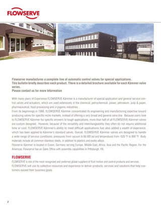 ®
Flowserve manufactures a complete line of automatic control valves for special applications.
This bulletin briefly describes each product. There is a detailed brochure available for each Kämmer valve
series.
Please contact us for more Information
With many years of Experience FLOWSERVE Kämmer is a manufacturer of special application and general service con-
trol valves and actuators, which are used extensively in the chemical, petrochemical, power, petroleum, pulp  paper,
pharmaceutical, food processing and cryogenic industries.
From its beginnings in 1966, FLOWSERVE Kämmer concentrated its engineering and manufacturing expertise toward
producing valves for specific niche markets, instead of offering a very broad and general valve line. Because users look
to FLOWSERVE Kämmer for specific answers to tough applications, more than half of all FLOWSERVE Kämmer valves
are custom designed. However, because of the versatility and interchangeability they often do not require additional
time or cost. FLOWSERVE Kämmer’s ability to meet difficult applications has also added a wealth of experience,
which has been applied to Kämmer’s standard valves. Overall, FLOWSERVE Kämmer valves are designed to handle
a wide range of service conditions: pressures from vacuum to 60,000 psi and temperatures from -520 °F to 800 °F. Body
materials include all common stainless steels, in addition to plastics and exotic alloys.
Flowserve Kämmer is located in Essen, Germany serving Europe, Middle East, Africa, Asia and the Pacific Region. For the
Americas, Flowserve has an Sales Office with assembly capabilities in Pittsburgh, PA.
FLOWSERVE
Flowserve is one of the most recognized and preferred global suppliers of fluid motion and control products and services.
Flowserve will use its collective resources and experience to deliver products, services and solutions that help cus-
tomers exceed their business goals.
 