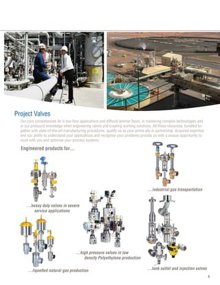 Project Valves
Engineered products for...
...heavy duty valves in severe	
service applications
...high pressure valves in low 		
	 density Polyethylene production
...industrial gas transportation
...liquefied natural gas production ...tank outlet and injection valves
Our core competencies lie in low flow applications and difficult laminar flows, in mastering complex technologies and
in our profound knowledge when engineering valves and creating working solutions. All these resources, bundled to-
gether with state-of-the-art manufacturing procedures, qualify us as your prime ally in partnership. Acquired expertise
and our ability to understand your applications and recognise your problems provide us with a unique opportunity to
work with you and optimise your process systems.
 