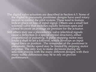 The digital valve actuators are described in Section 6.3. Some of
the digital to pneumatic positioner designs have used rotary
motors to control the pilot system. These tend to feature
lock-in-place on loss of input signal. Others use a small fast
solenoid valve that switches rapidly between open and
closed to create an average air pressure for the actuator.
Still others may use a piezoelectric valve (electrical signals
cause a deflection in a special crystal structure), either
proportional or pulsating. A pulse stepping motor may
rotate a shaft to set a follower, which develops an input
signal force or position . The remainder of the positioner is
pneumatic. Stroke speed may be limited by stepping motor
response. The only way to make decisions during the
selection process with the many different designs with their
many subtle differences may be to rely on proven
performance.
 