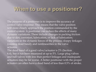 The purpose of a positioner is to improve the accuracy of
control valve response. This means that the valve position
will more closely approach the position commanded by the
control system. A positioner can reduce the effects of many
dynamic variations. These include changes in packing friction
due to dirt, corrosion, lubrication, or lack of lubrication;
variations in the dynamic forces of the process; sloppy linkages
(causing dead band); and nonlinearities in the valve
actuator.
The dead band of a good valve/actuator is 2% (Section
6.4), but it has been measured at up to 5%. Large plug valves
and ball valves with less than perfect linkages and inadequate
actuators may be far worse. A better positioner with the proper
actuator can often have a dead band of less than 0.5% of stroke.
 