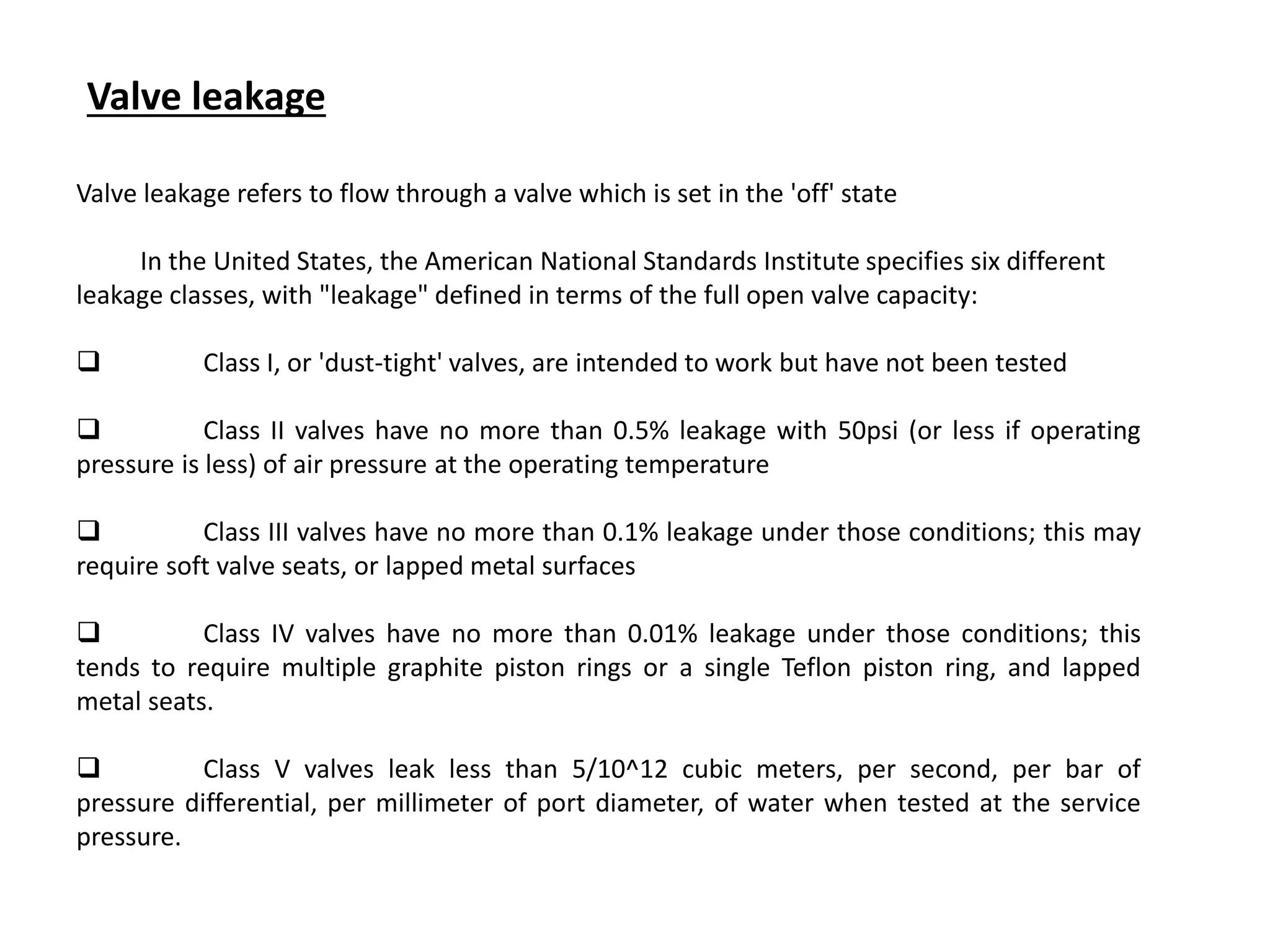 Valve leakage refers to flow through a valve which is set in the 'off' state
In the United States, the American National Standards Institute specifies six different
leakage classes, with "leakage" defined in terms of the full open valve capacity:
 Class I, or 'dust-tight' valves, are intended to work but have not been tested
 Class II valves have no more than 0.5% leakage with 50psi (or less if operating
pressure is less) of air pressure at the operating temperature
 Class III valves have no more than 0.1% leakage under those conditions; this may
require soft valve seats, or lapped metal surfaces
 Class IV valves have no more than 0.01% leakage under those conditions; this
tends to require multiple graphite piston rings or a single Teflon piston ring, and lapped
metal seats.
 Class V valves leak less than 5/10^12 cubic meters, per second, per bar of
pressure differential, per millimeter of port diameter, of water when tested at the service
pressure.
Valve leakage
 