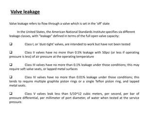 Valve leakage refers to flow through a valve which is set in the 'off' state
In the United States, the American National Standards Institute specifies six different
leakage classes, with "leakage" defined in terms of the full open valve capacity:
 Class I, or 'dust-tight' valves, are intended to work but have not been tested
 Class II valves have no more than 0.5% leakage with 50psi (or less if operating
pressure is less) of air pressure at the operating temperature
 Class III valves have no more than 0.1% leakage under those conditions; this may
require soft valve seats, or lapped metal surfaces
 Class IV valves have no more than 0.01% leakage under those conditions; this
tends to require multiple graphite piston rings or a single Teflon piston ring, and lapped
metal seats.
 Class V valves leak less than 5/10^12 cubic meters, per second, per bar of
pressure differential, per millimeter of port diameter, of water when tested at the service
pressure.
Valve leakage
 