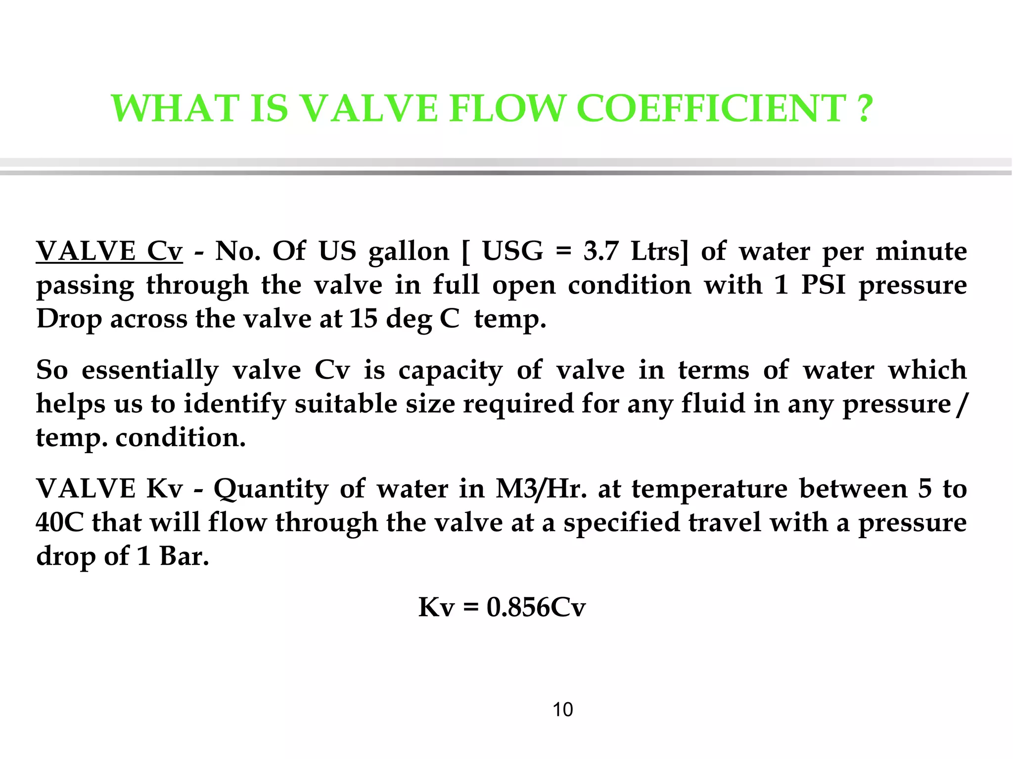 10
WHAT IS VALVE FLOW COEFFICIENT ?
VALVE Cv - No. Of US gallon [ USG = 3.7 Ltrs] of water per minute
passing through the valve in full open condition with 1 PSI pressure
Drop across the valve at 15 deg C temp.
So essentially valve Cv is capacity of valve in terms of water which
helps us to identify suitable size required for any fluid in any pressure /
temp. condition.
VALVE Kv - Quantity of water in M3/Hr. at temperature between 5 to
40C that will flow through the valve at a specified travel with a pressure
drop of 1 Bar.
Kv = 0.856Cv
 