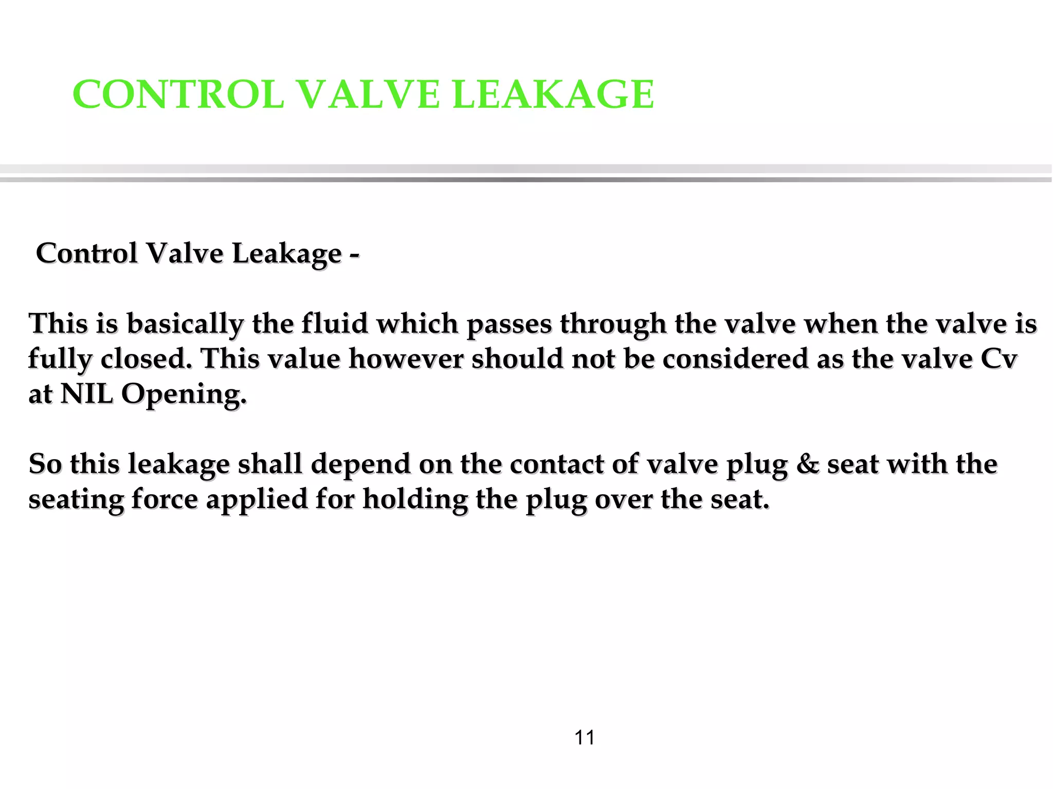 11
CONTROL VALVE LEAKAGE
Control Valve Leakage -Control Valve Leakage -
This is basically the fluid which passes through the valve when the valve isThis is basically the fluid which passes through the valve when the valve is
fully closed. This value however should not be considered as the valve Cvfully closed. This value however should not be considered as the valve Cv
at NIL Opening.at NIL Opening.
So this leakage shall depend on the contact of valve plug & seat with theSo this leakage shall depend on the contact of valve plug & seat with the
seating force applied for holding the plug over the seat.seating force applied for holding the plug over the seat.
 