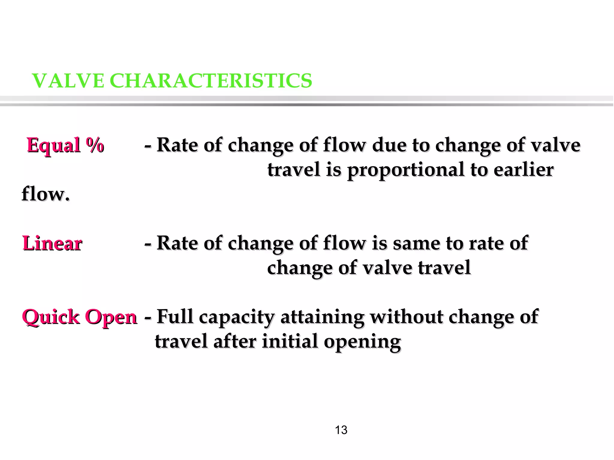 13
VALVE CHARACTERISTICS
Equal %Equal % - Rate of change of flow due to change of valve- Rate of change of flow due to change of valve
travel is proportional to earliertravel is proportional to earlier
flow.flow.
LinearLinear - Rate of change of flow is same to rate of- Rate of change of flow is same to rate of
change of valve travelchange of valve travel
Quick OpenQuick Open - Full capacity attaining without change of- Full capacity attaining without change of
travel after initial openingtravel after initial opening
 
