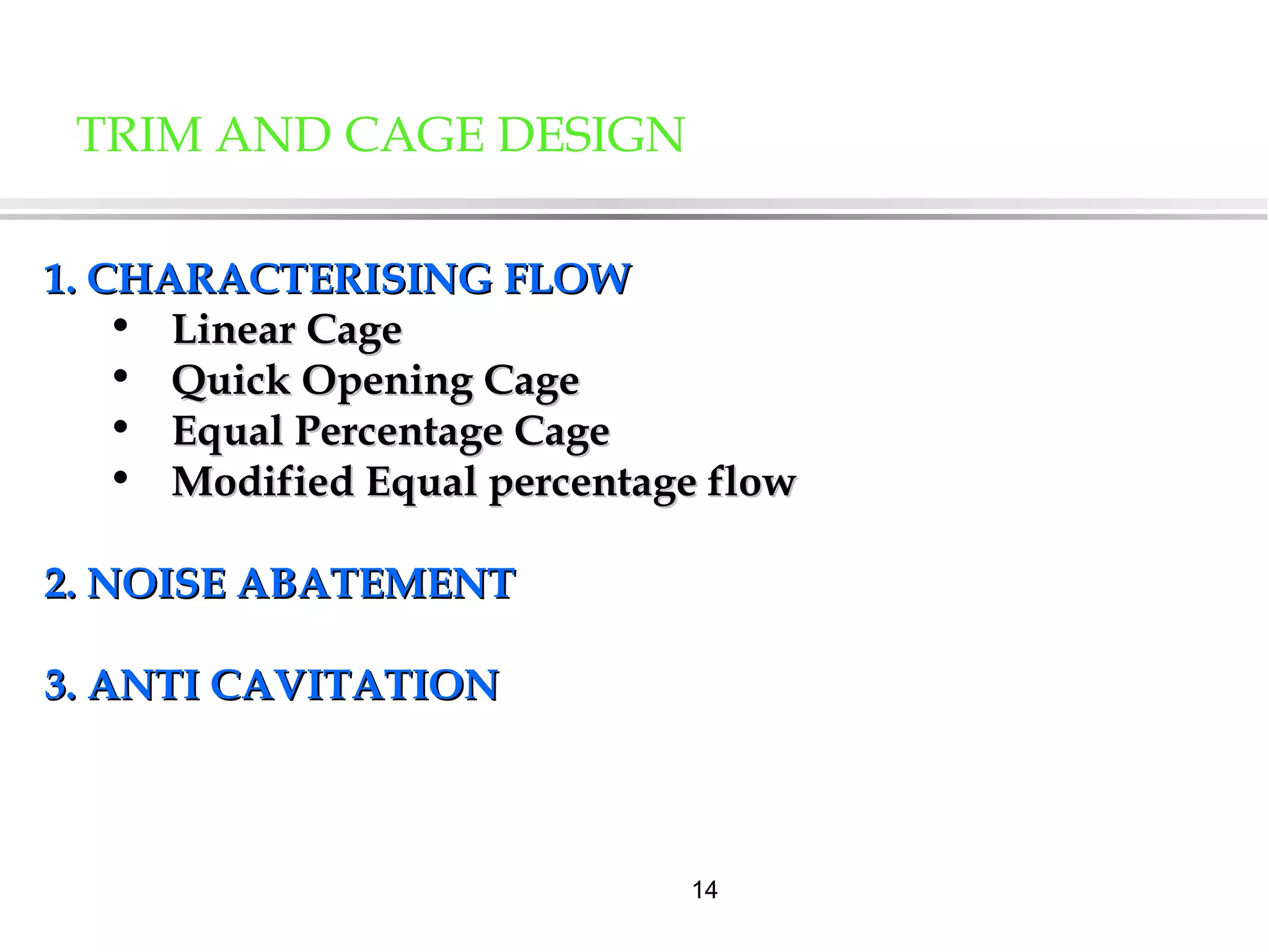 14
1. CHARACTERISING FLOW1. CHARACTERISING FLOW
• Linear CageLinear Cage
• Quick Opening CageQuick Opening Cage
• Equal Percentage CageEqual Percentage Cage
• Modified Equal percentage flowModified Equal percentage flow
2. NOISE ABATEMENT2. NOISE ABATEMENT
3. ANTI CAVITATION3. ANTI CAVITATION
TRIM AND CAGE DESIGN
 