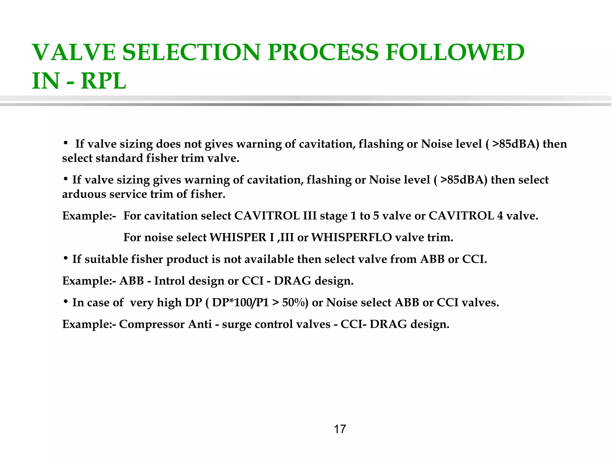 17
VALVE SELECTION PROCESS FOLLOWED
IN - RPL
• If valve sizing does not gives warning of cavitation, flashing or Noise level ( >85dBA) then
select standard fisher trim valve.
• If valve sizing gives warning of cavitation, flashing or Noise level ( >85dBA) then select
arduous service trim of fisher.
Example:- For cavitation select CAVITROL III stage 1 to 5 valve or CAVITROL 4 valve.
For noise select WHISPER I ,III or WHISPERFLO valve trim.
• If suitable fisher product is not available then select valve from ABB or CCI.
Example:- ABB - Introl design or CCI - DRAG design.
• In case of very high DP ( DP*100/P1 > 50%) or Noise select ABB or CCI valves.
Example:- Compressor Anti - surge control valves - CCI- DRAG design.
 