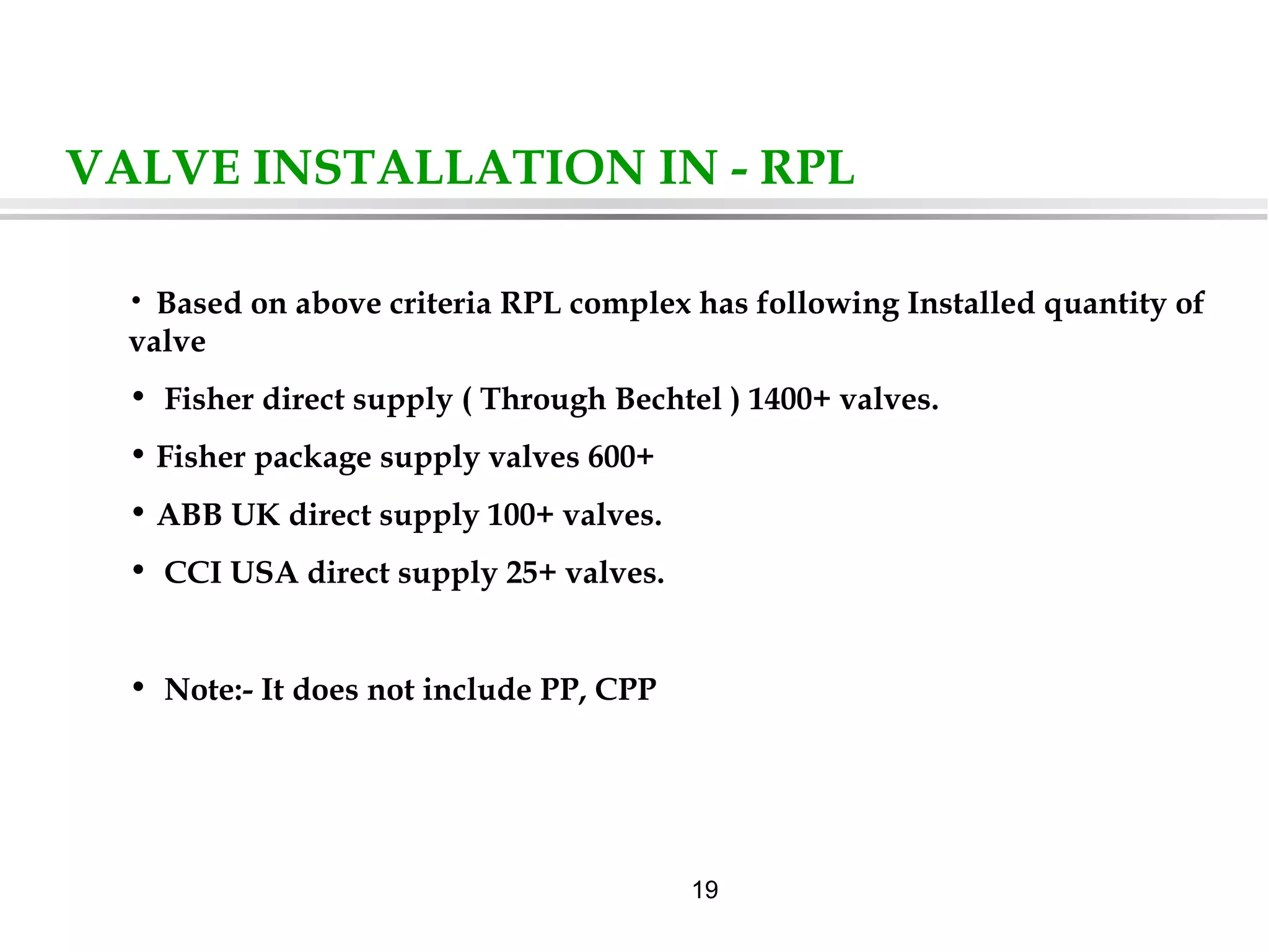 19
VALVE INSTALLATION IN - RPL
• Based on above criteria RPL complex has following Installed quantity of
valve
• Fisher direct supply ( Through Bechtel ) 1400+ valves.
• Fisher package supply valves 600+
• ABB UK direct supply 100+ valves.
• CCI USA direct supply 25+ valves.
• Note:- It does not include PP, CPP
 