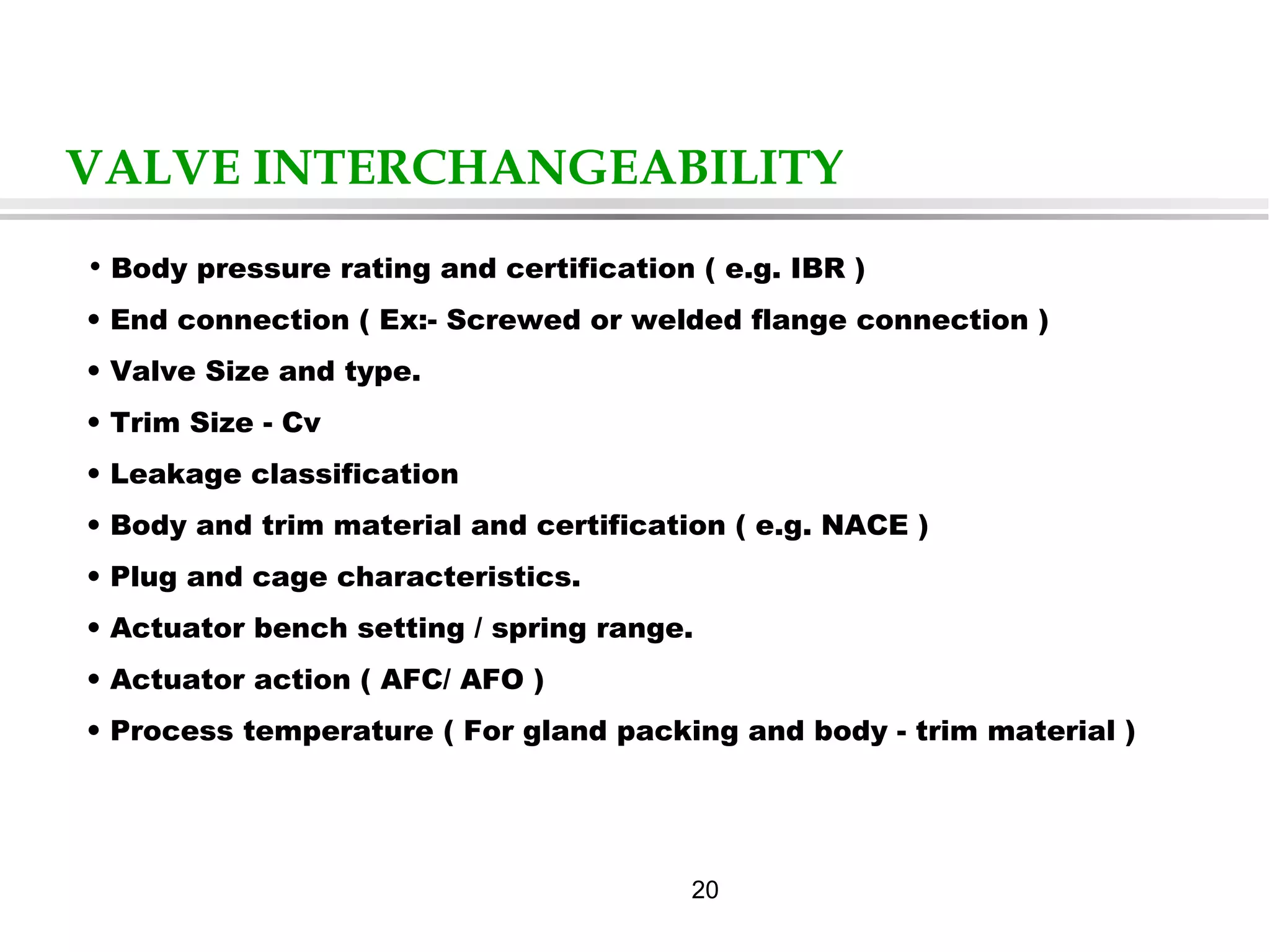 20
VALVE INTERCHANGEABILITY
• Body pressure rating and certification ( e.g. IBR )
• End connection ( Ex:- Screwed or welded flange connection )
• Valve Size and type.
• Trim Size - Cv
• Leakage classification
• Body and trim material and certification ( e.g. NACE )
• Plug and cage characteristics.
• Actuator bench setting / spring range.
• Actuator action ( AFC/ AFO )
• Process temperature ( For gland packing and body - trim material )
 