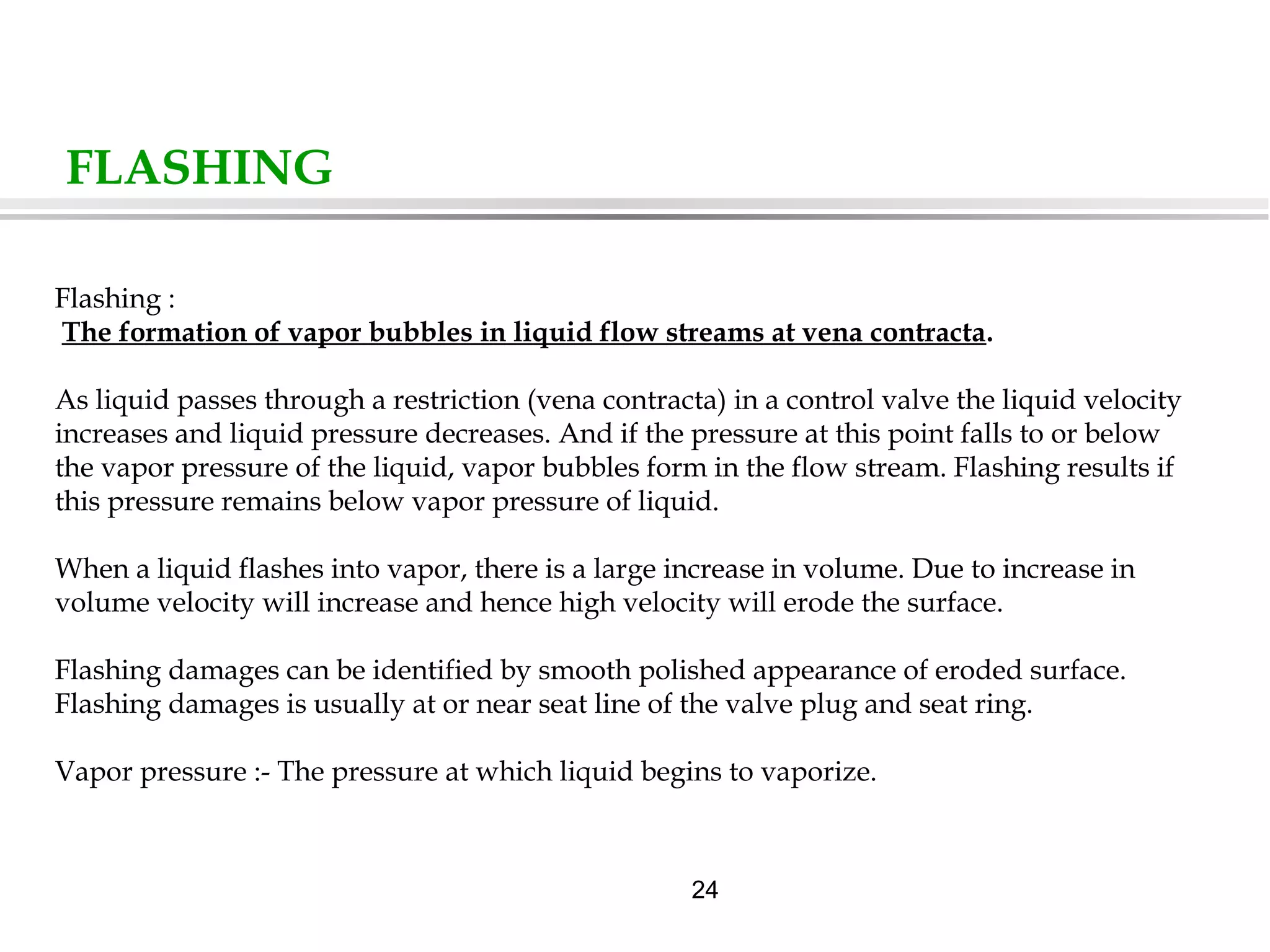 24
FLASHING
Flashing :
The formation of vapor bubbles in liquid flow streams at vena contracta.
As liquid passes through a restriction (vena contracta) in a control valve the liquid velocity
increases and liquid pressure decreases. And if the pressure at this point falls to or below
the vapor pressure of the liquid, vapor bubbles form in the flow stream. Flashing results if
this pressure remains below vapor pressure of liquid.
When a liquid flashes into vapor, there is a large increase in volume. Due to increase in
volume velocity will increase and hence high velocity will erode the surface.
Flashing damages can be identified by smooth polished appearance of eroded surface.
Flashing damages is usually at or near seat line of the valve plug and seat ring.
Vapor pressure :- The pressure at which liquid begins to vaporize.
 