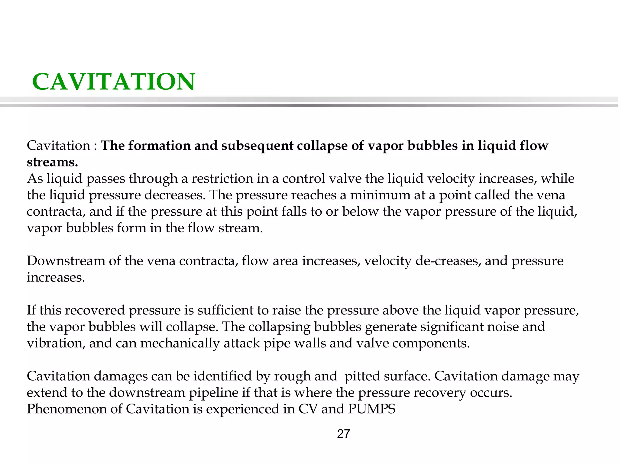 27
CAVITATION
Cavitation : The formation and subsequent collapse of vapor bubbles in liquid flow
streams.
As liquid passes through a restriction in a control valve the liquid velocity increases, while
the liquid pressure decreases. The pressure reaches a minimum at a point called the vena
contracta, and if the pressure at this point falls to or below the vapor pressure of the liquid,
vapor bubbles form in the flow stream.
Downstream of the vena contracta, flow area increases, velocity de-creases, and pressure
increases.
If this recovered pressure is sufficient to raise the pressure above the liquid vapor pressure,
the vapor bubbles will collapse. The collapsing bubbles generate significant noise and
vibration, and can mechanically attack pipe walls and valve components.
Cavitation damages can be identified by rough and pitted surface. Cavitation damage may
extend to the downstream pipeline if that is where the pressure recovery occurs.
Phenomenon of Cavitation is experienced in CV and PUMPS
 