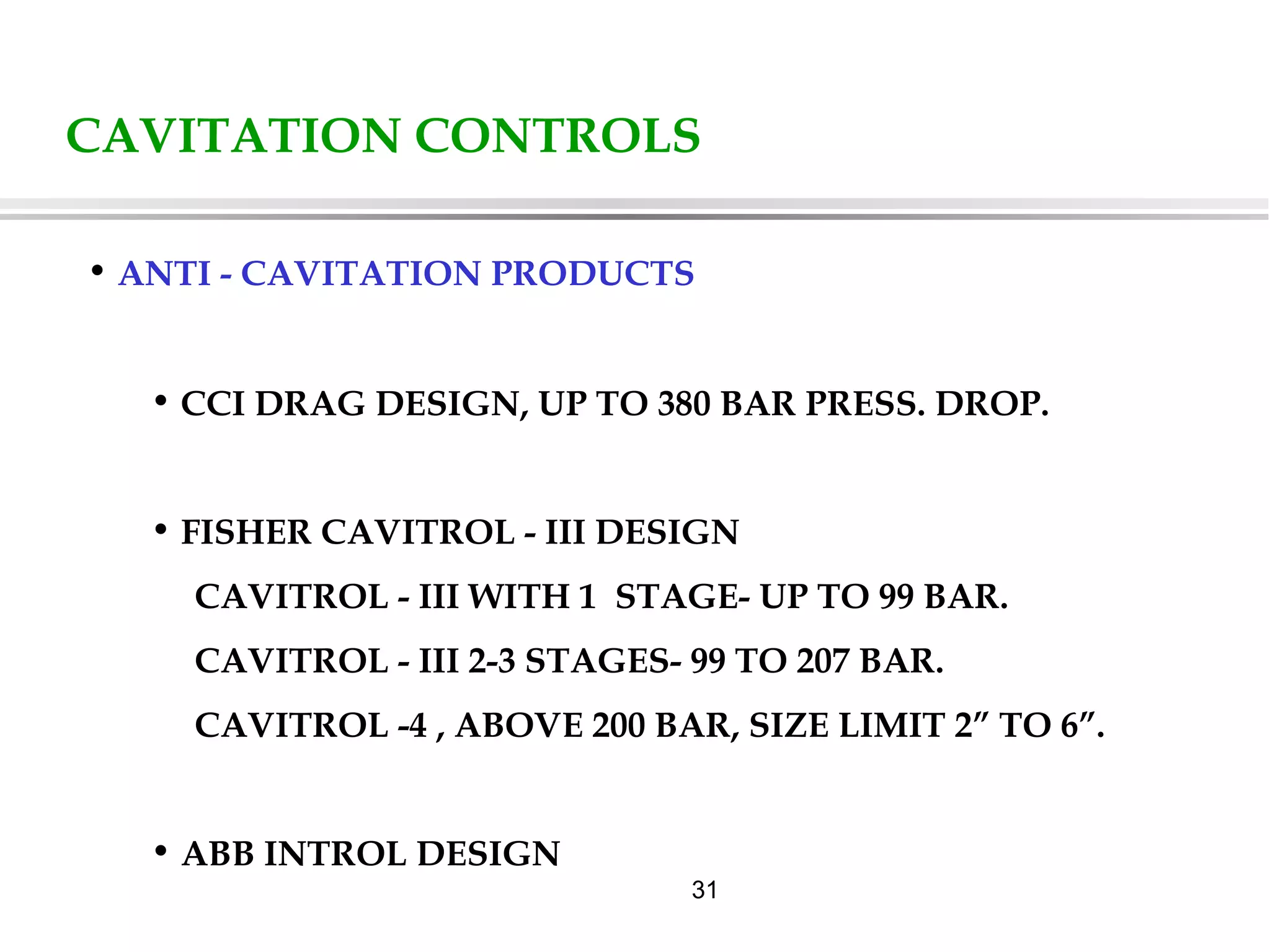 31
CAVITATION CONTROLS
• ANTI - CAVITATION PRODUCTS
• CCI DRAG DESIGN, UP TO 380 BAR PRESS. DROP.
• FISHER CAVITROL - III DESIGN
CAVITROL - III WITH 1 STAGE- UP TO 99 BAR.
CAVITROL - III 2-3 STAGES- 99 TO 207 BAR.
CAVITROL -4 , ABOVE 200 BAR, SIZE LIMIT 2” TO 6”.
• ABB INTROL DESIGN
 