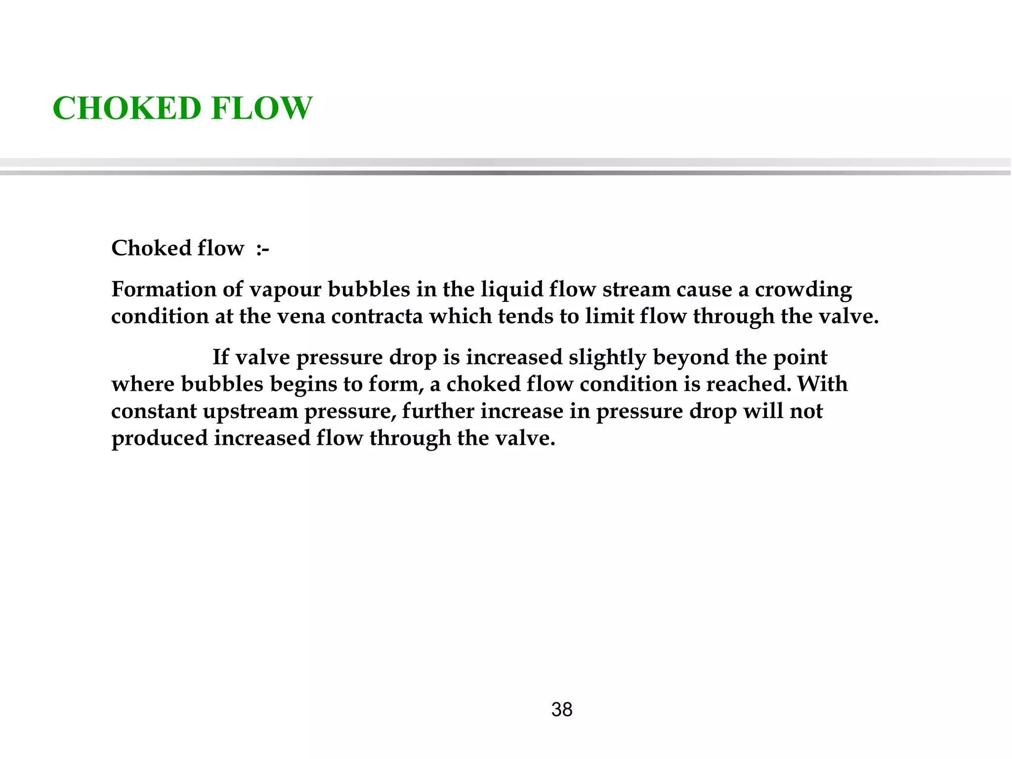 38
CHOKED FLOW
Choked flow :-
Formation of vapour bubbles in the liquid flow stream cause a crowding
condition at the vena contracta which tends to limit flow through the valve.
If valve pressure drop is increased slightly beyond the point
where bubbles begins to form, a choked flow condition is reached. With
constant upstream pressure, further increase in pressure drop will not
produced increased flow through the valve.
 