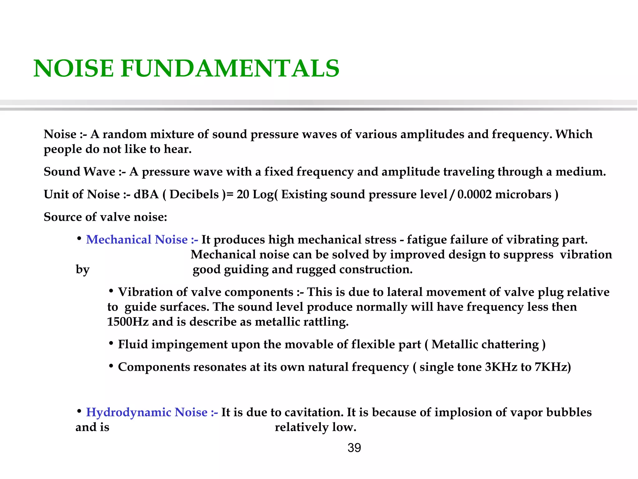 39
NOISE FUNDAMENTALS
Noise :- A random mixture of sound pressure waves of various amplitudes and frequency. Which
people do not like to hear.
Sound Wave :- A pressure wave with a fixed frequency and amplitude traveling through a medium.
Unit of Noise :- dBA ( Decibels )= 20 Log( Existing sound pressure level / 0.0002 microbars )
Source of valve noise:
• Mechanical Noise :- It produces high mechanical stress - fatigue failure of vibrating part.
Mechanical noise can be solved by improved design to suppress vibration
by good guiding and rugged construction.
• Vibration of valve components :- This is due to lateral movement of valve plug relative
to guide surfaces. The sound level produce normally will have frequency less then
1500Hz and is describe as metallic rattling.
• Fluid impingement upon the movable of flexible part ( Metallic chattering )
• Components resonates at its own natural frequency ( single tone 3KHz to 7KHz)
• Hydrodynamic Noise :- It is due to cavitation. It is because of implosion of vapor bubbles
and is relatively low.
 