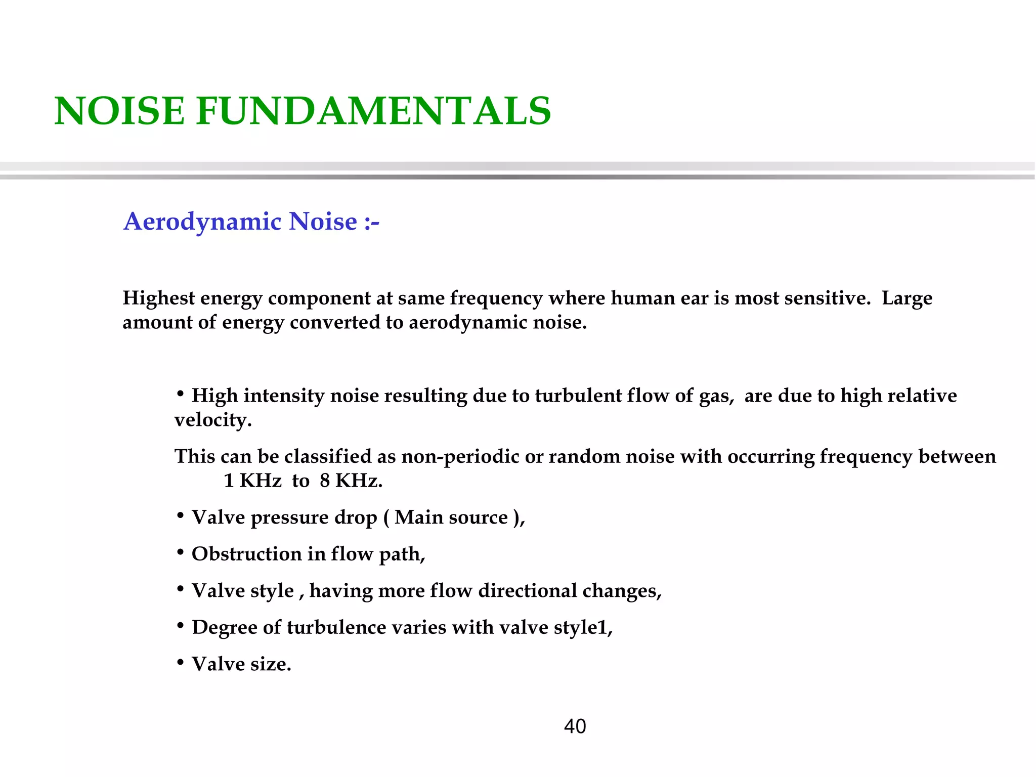 40
NOISE FUNDAMENTALS
Aerodynamic Noise :-
Highest energy component at same frequency where human ear is most sensitive. Large
amount of energy converted to aerodynamic noise.
• High intensity noise resulting due to turbulent flow of gas, are due to high relative
velocity.
This can be classified as non-periodic or random noise with occurring frequency between
1 KHz to 8 KHz.
• Valve pressure drop ( Main source ),
• Obstruction in flow path,
• Valve style , having more flow directional changes,
• Degree of turbulence varies with valve style1,
• Valve size.
 