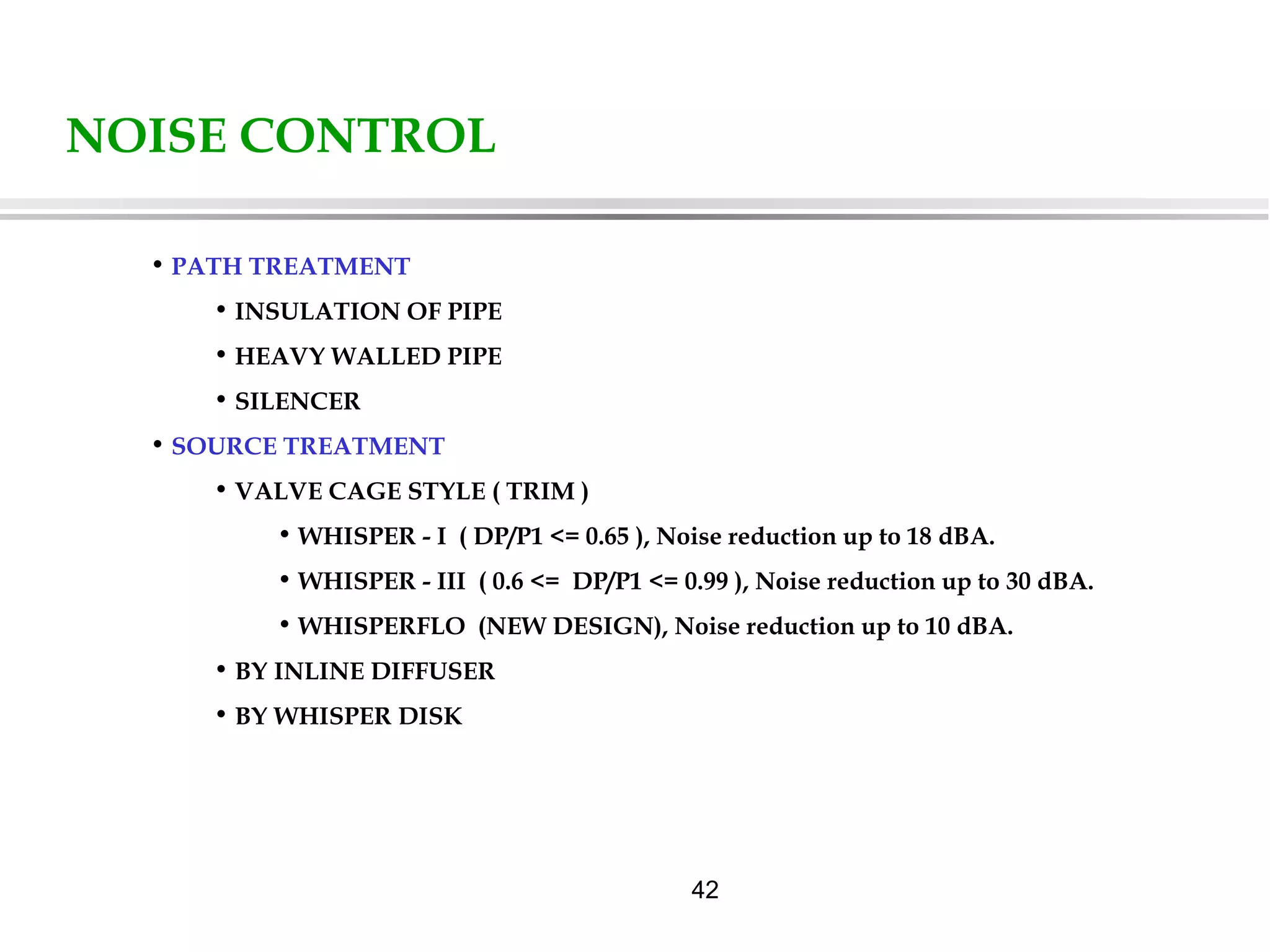 42
NOISE CONTROL
• PATH TREATMENT
• INSULATION OF PIPE
• HEAVY WALLED PIPE
• SILENCER
• SOURCE TREATMENT
• VALVE CAGE STYLE ( TRIM )
• WHISPER - I ( DP/P1 <= 0.65 ), Noise reduction up to 18 dBA.
• WHISPER - III ( 0.6 <= DP/P1 <= 0.99 ), Noise reduction up to 30 dBA.
• WHISPERFLO (NEW DESIGN), Noise reduction up to 10 dBA.
• BY INLINE DIFFUSER
• BY WHISPER DISK
 
