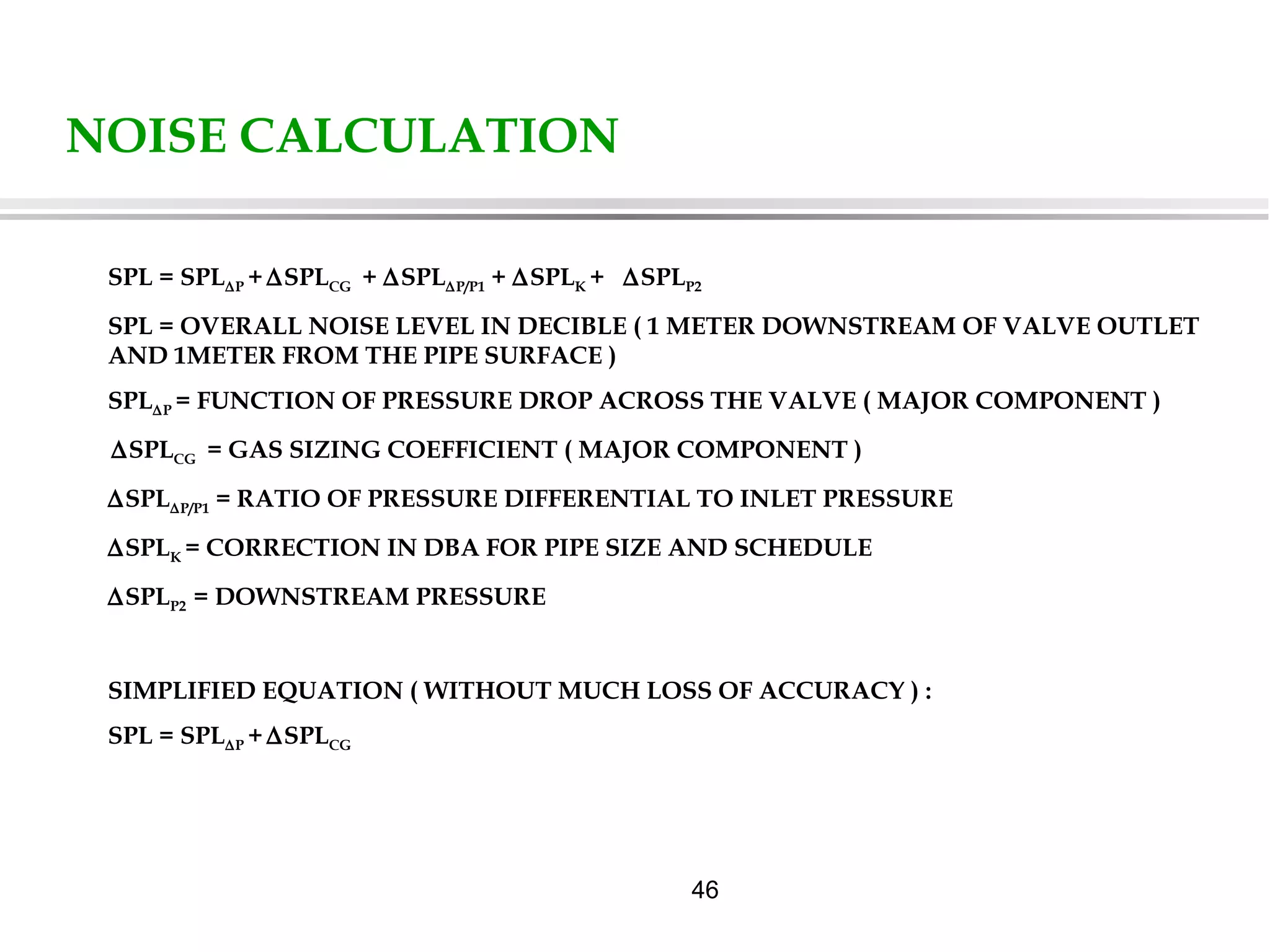 46
NOISE CALCULATION
SPL = SPL∆P + ∆SPLCG + ∆SPL∆P/P1 + ∆SPLK + ∆SPLP2
SPL = OVERALL NOISE LEVEL IN DECIBLE ( 1 METER DOWNSTREAM OF VALVE OUTLET
AND 1METER FROM THE PIPE SURFACE )
SPL∆P = FUNCTION OF PRESSURE DROP ACROSS THE VALVE ( MAJOR COMPONENT )
∆SPLCG = GAS SIZING COEFFICIENT ( MAJOR COMPONENT )
∆SPL∆P/P1 = RATIO OF PRESSURE DIFFERENTIAL TO INLET PRESSURE
∆SPLK = CORRECTION IN DBA FOR PIPE SIZE AND SCHEDULE
∆SPLP2 = DOWNSTREAM PRESSURE
SIMPLIFIED EQUATION ( WITHOUT MUCH LOSS OF ACCURACY ) :
SPL = SPL∆P + ∆SPLCG
 