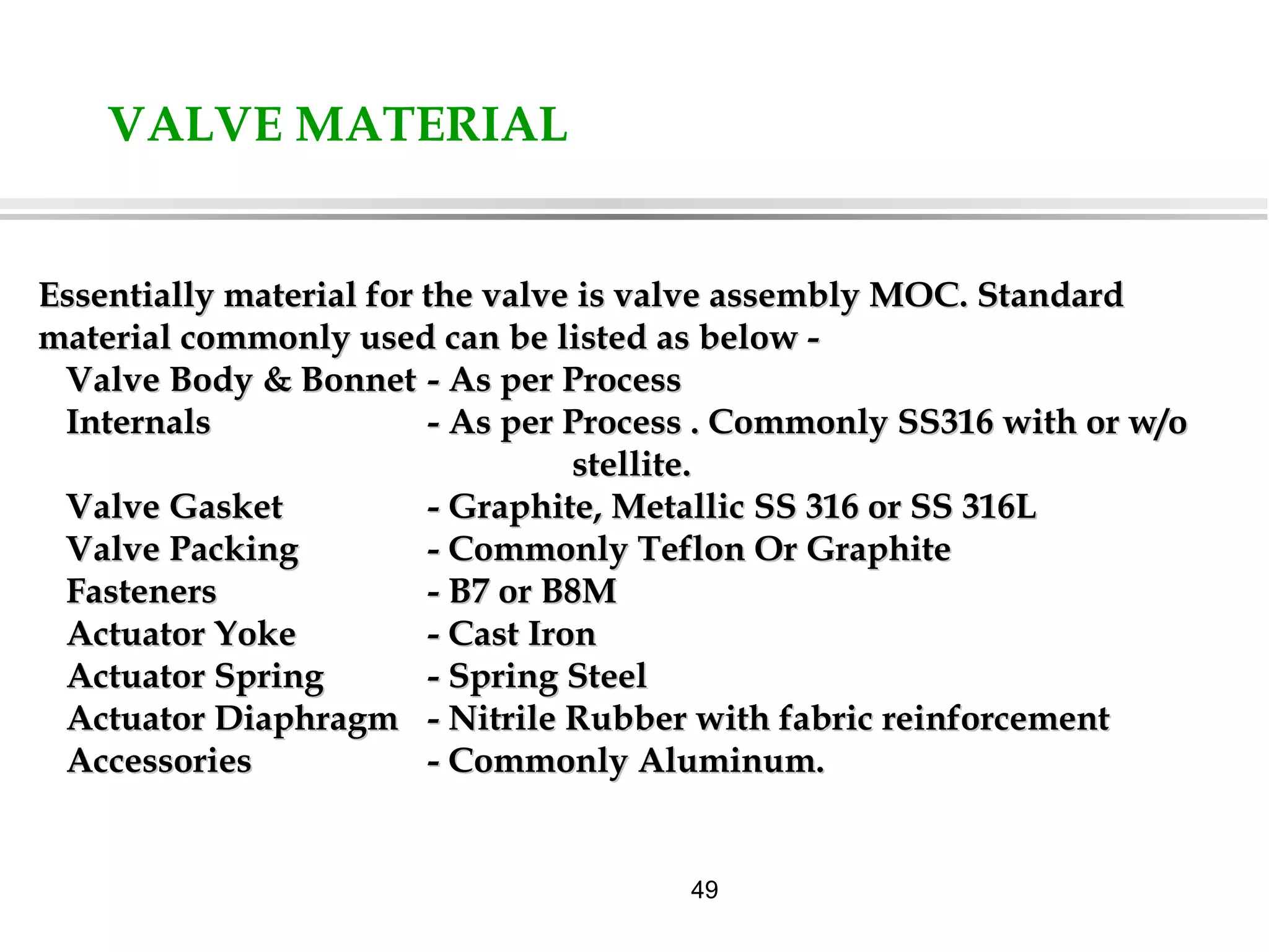 49
VALVE MATERIAL
Essentially material for the valve is valve assembly MOC. StandardEssentially material for the valve is valve assembly MOC. Standard
material commonly used can be listed as below -material commonly used can be listed as below -
Valve Body & BonnetValve Body & Bonnet - As per Process- As per Process
InternalsInternals - As per Process . Commonly SS316 with or w/o- As per Process . Commonly SS316 with or w/o
stellite.stellite.
Valve GasketValve Gasket - Graphite, Metallic SS 316 or SS 316L- Graphite, Metallic SS 316 or SS 316L
Valve PackingValve Packing - Commonly Teflon Or Graphite- Commonly Teflon Or Graphite
FastenersFasteners - B7 or B8M- B7 or B8M
Actuator YokeActuator Yoke - Cast Iron- Cast Iron
Actuator SpringActuator Spring - Spring Steel- Spring Steel
Actuator DiaphragmActuator Diaphragm - Nitrile Rubber with fabric reinforcement- Nitrile Rubber with fabric reinforcement
AccessoriesAccessories - Commonly Aluminum.- Commonly Aluminum.
 