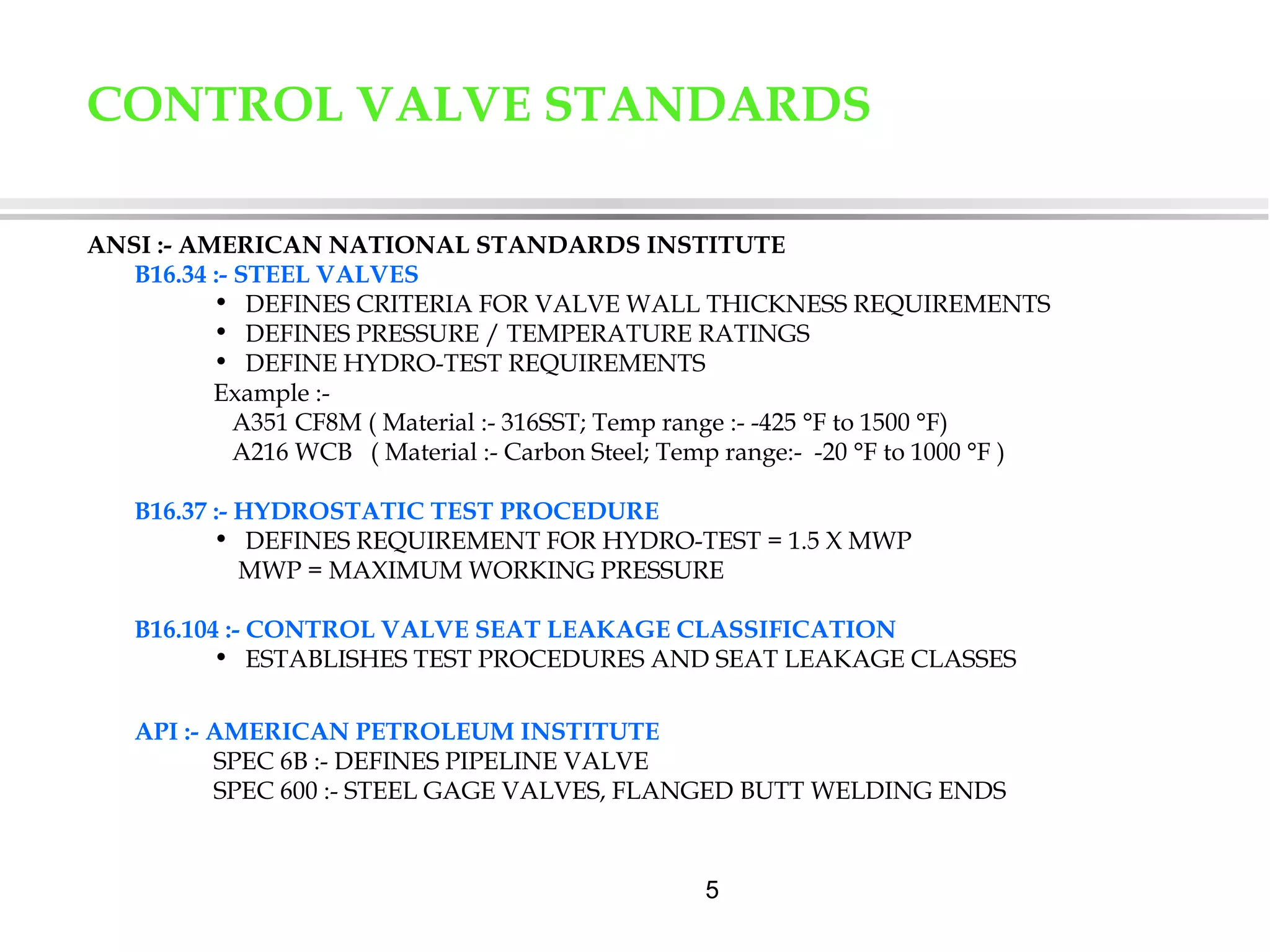 5
ANSI :- AMERICAN NATIONAL STANDARDS INSTITUTE
B16.34 :- STEEL VALVES
• DEFINES CRITERIA FOR VALVE WALL THICKNESS REQUIREMENTS
• DEFINES PRESSURE / TEMPERATURE RATINGS
• DEFINE HYDRO-TEST REQUIREMENTS
Example :-
A351 CF8M ( Material :- 316SST; Temp range :- -425 °F to 1500 °F)
A216 WCB ( Material :- Carbon Steel; Temp range:- -20 °F to 1000 °F )
B16.37 :- HYDROSTATIC TEST PROCEDURE
• DEFINES REQUIREMENT FOR HYDRO-TEST = 1.5 X MWP
MWP = MAXIMUM WORKING PRESSURE
B16.104 :- CONTROL VALVE SEAT LEAKAGE CLASSIFICATION
• ESTABLISHES TEST PROCEDURES AND SEAT LEAKAGE CLASSES
API :- AMERICAN PETROLEUM INSTITUTE
SPEC 6B :- DEFINES PIPELINE VALVE
SPEC 600 :- STEEL GAGE VALVES, FLANGED BUTT WELDING ENDS
CONTROL VALVE STANDARDS
 