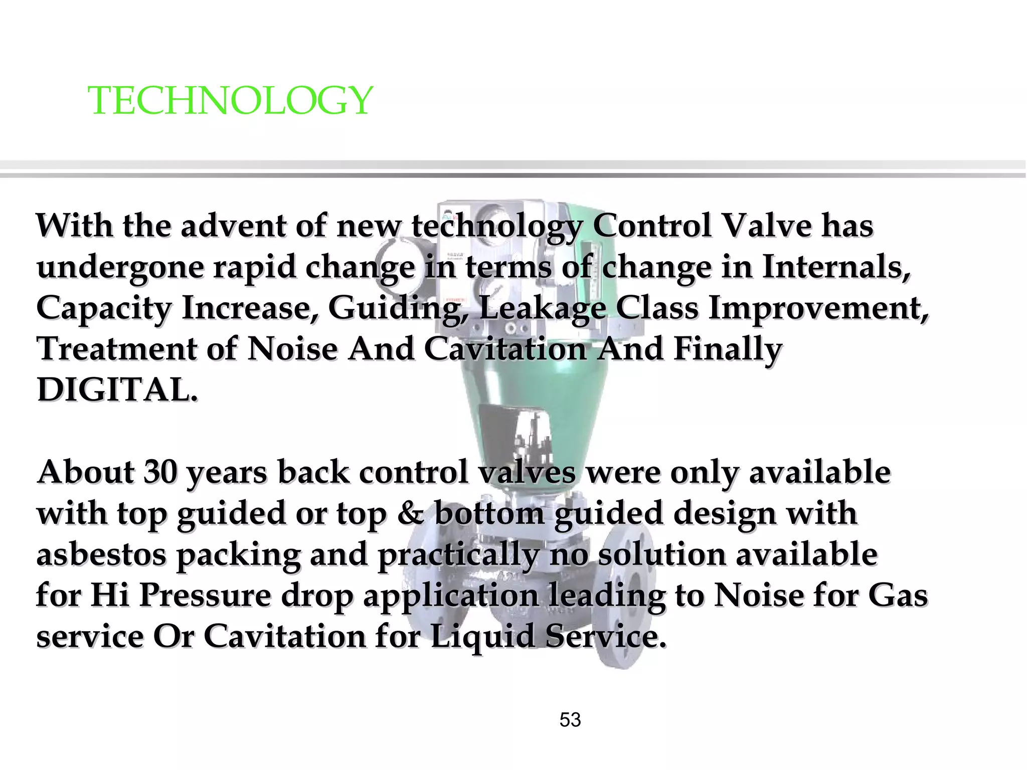 53
TECHNOLOGY
With the advent of new technology Control Valve hasWith the advent of new technology Control Valve has
undergone rapid change in terms of change in Internals,undergone rapid change in terms of change in Internals,
Capacity Increase, Guiding, Leakage Class Improvement,Capacity Increase, Guiding, Leakage Class Improvement,
Treatment of Noise And Cavitation And FinallyTreatment of Noise And Cavitation And Finally
DIGITAL.DIGITAL.
About 30 years back control valves were only availableAbout 30 years back control valves were only available
with top guided or top & bottom guided design withwith top guided or top & bottom guided design with
asbestos packing and practically no solution availableasbestos packing and practically no solution available
for Hi Pressure drop application leading to Noise for Gasfor Hi Pressure drop application leading to Noise for Gas
service Or Cavitation for Liquid Service.service Or Cavitation for Liquid Service.
 