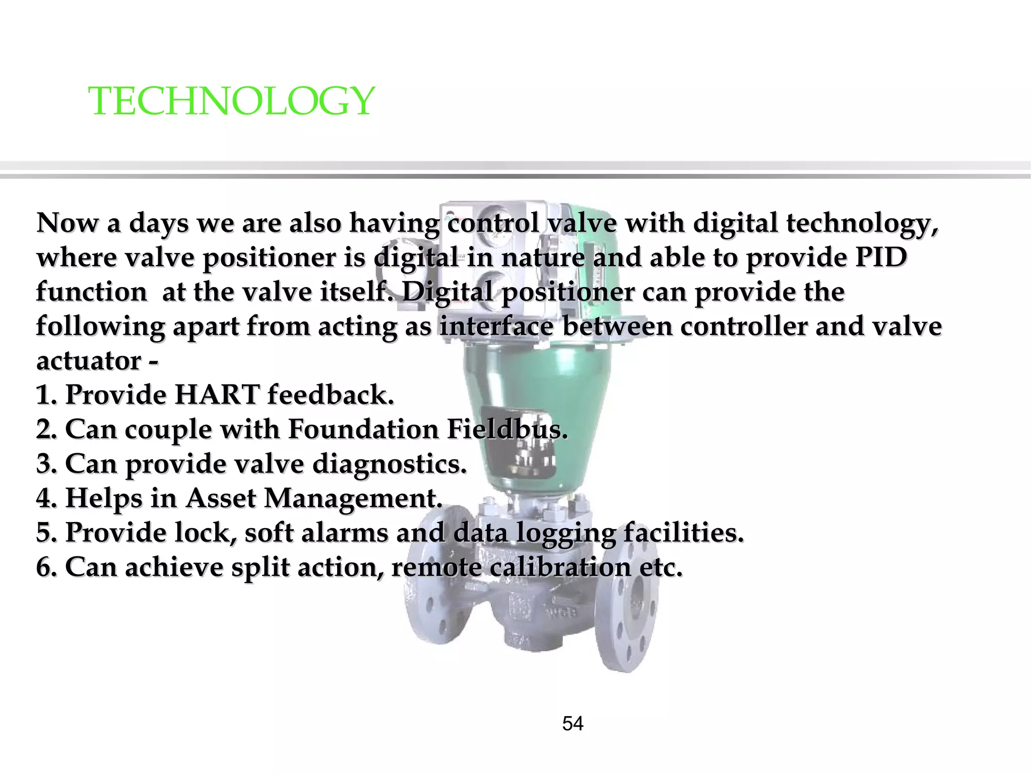 54
TECHNOLOGY
Now a days we are also having control valve with digital technology,Now a days we are also having control valve with digital technology,
where valve positioner is digital in nature and able to provide PIDwhere valve positioner is digital in nature and able to provide PID
function at the valve itself. Digital positioner can provide thefunction at the valve itself. Digital positioner can provide the
following apart from acting as interface between controller and valvefollowing apart from acting as interface between controller and valve
actuator -actuator -
1. Provide HART feedback.1. Provide HART feedback.
2. Can couple with Foundation Fieldbus.2. Can couple with Foundation Fieldbus.
3. Can provide valve diagnostics.3. Can provide valve diagnostics.
4. Helps in Asset Management.4. Helps in Asset Management.
5. Provide lock, soft alarms and data logging facilities.5. Provide lock, soft alarms and data logging facilities.
6. Can achieve split action, remote calibration etc.6. Can achieve split action, remote calibration etc.
 
