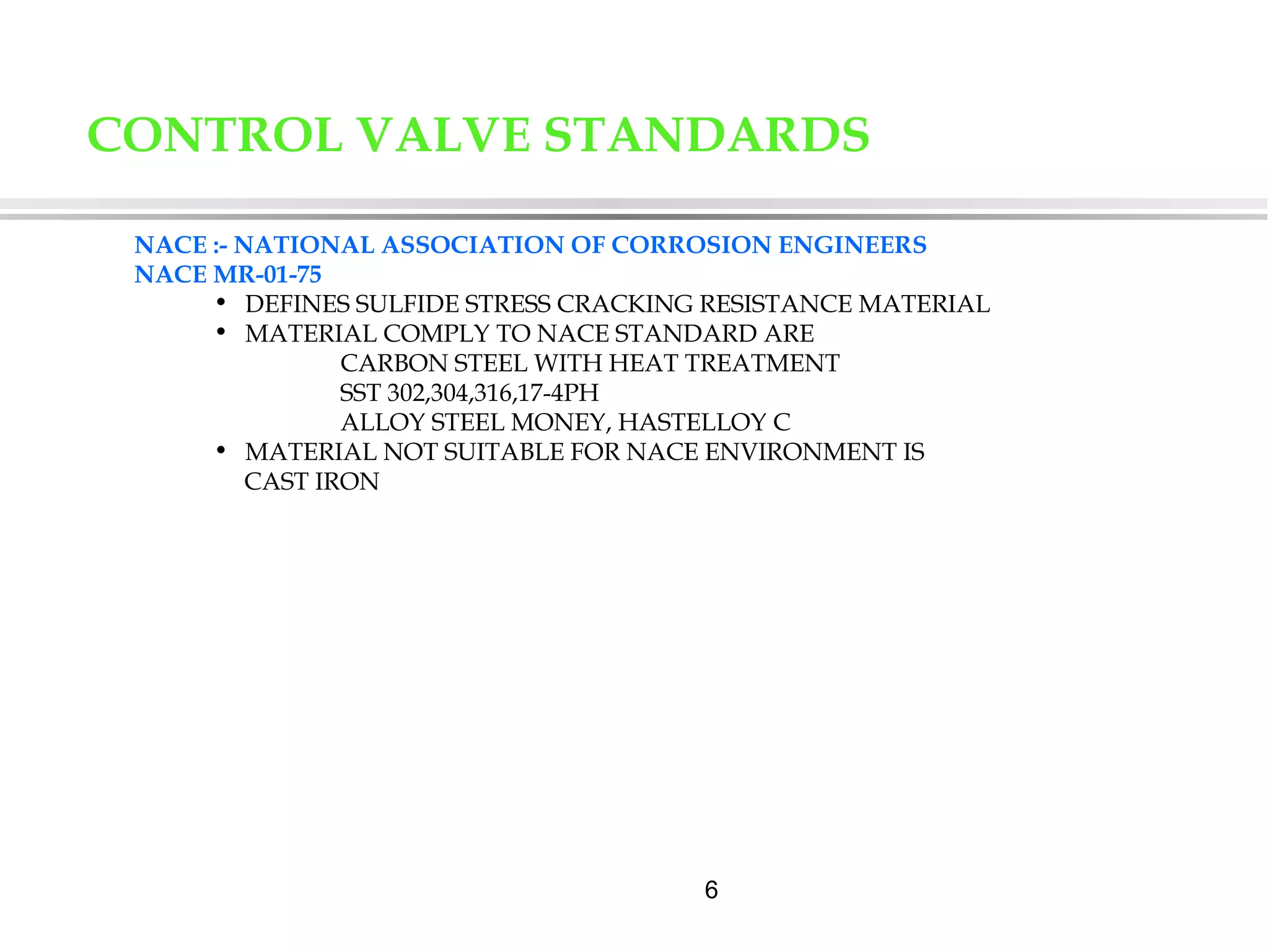 6
NACE :- NATIONAL ASSOCIATION OF CORROSION ENGINEERS
NACE MR-01-75
• DEFINES SULFIDE STRESS CRACKING RESISTANCE MATERIAL
• MATERIAL COMPLY TO NACE STANDARD ARE
CARBON STEEL WITH HEAT TREATMENT
SST 302,304,316,17-4PH
ALLOY STEEL MONEY, HASTELLOY C
• MATERIAL NOT SUITABLE FOR NACE ENVIRONMENT IS
CAST IRON
CONTROL VALVE STANDARDS
 