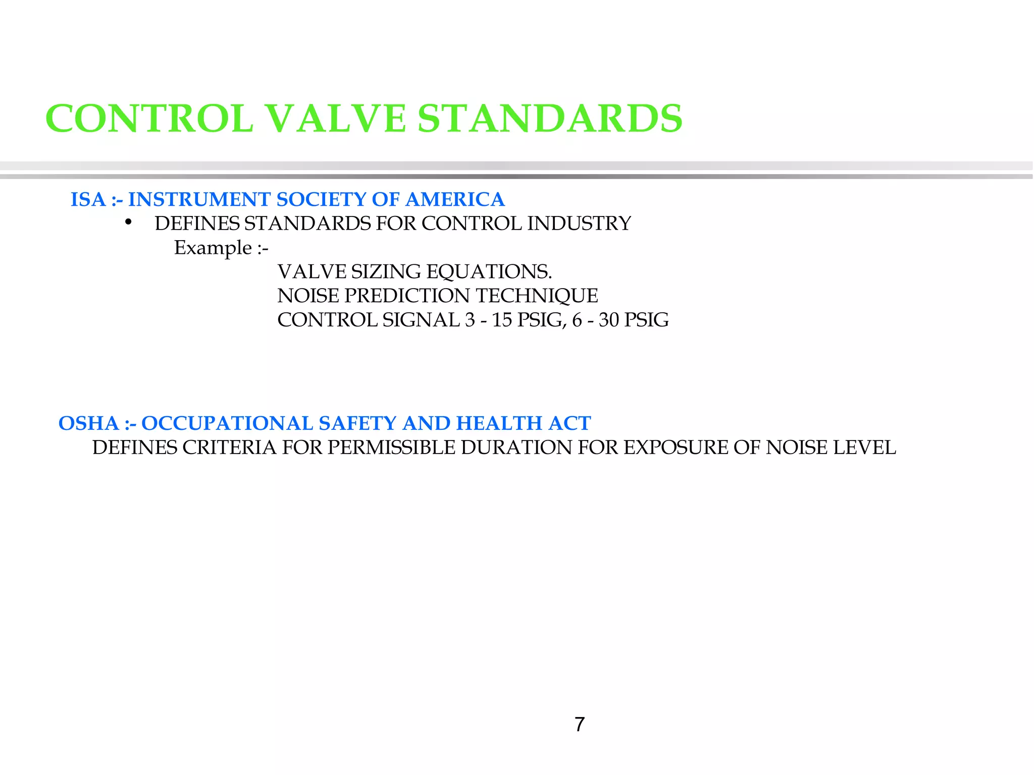 7
ISA :- INSTRUMENT SOCIETY OF AMERICA
• DEFINES STANDARDS FOR CONTROL INDUSTRY
Example :-
VALVE SIZING EQUATIONS.
NOISE PREDICTION TECHNIQUE
CONTROL SIGNAL 3 - 15 PSIG, 6 - 30 PSIG
OSHA :- OCCUPATIONAL SAFETY AND HEALTH ACT
DEFINES CRITERIA FOR PERMISSIBLE DURATION FOR EXPOSURE OF NOISE LEVEL
CONTROL VALVE STANDARDS
 