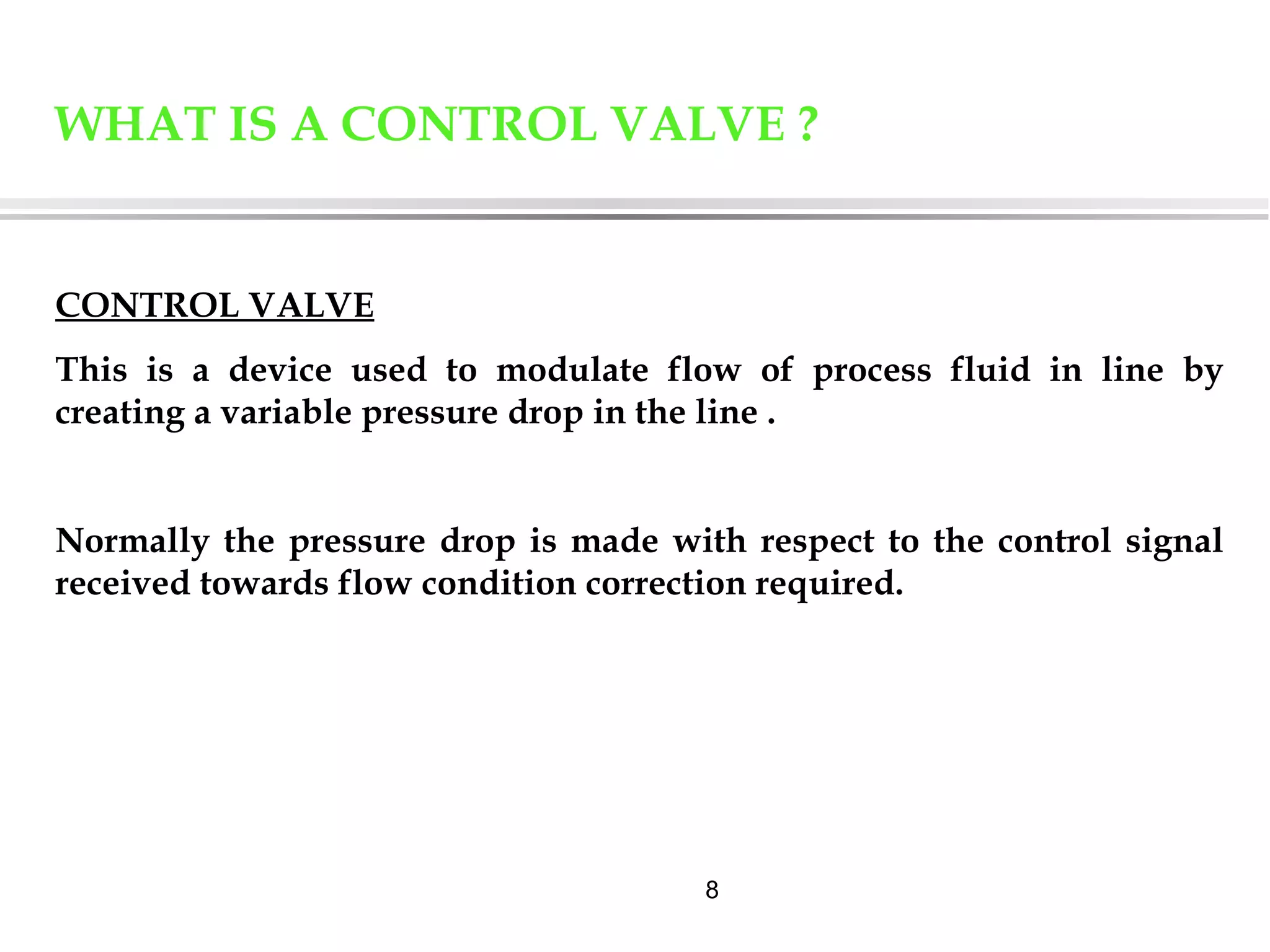 8
WHAT IS A CONTROL VALVE ?
CONTROL VALVE
This is a device used to modulate flow of process fluid in line by
creating a variable pressure drop in the line .
Normally the pressure drop is made with respect to the control signal
received towards flow condition correction required.
 
