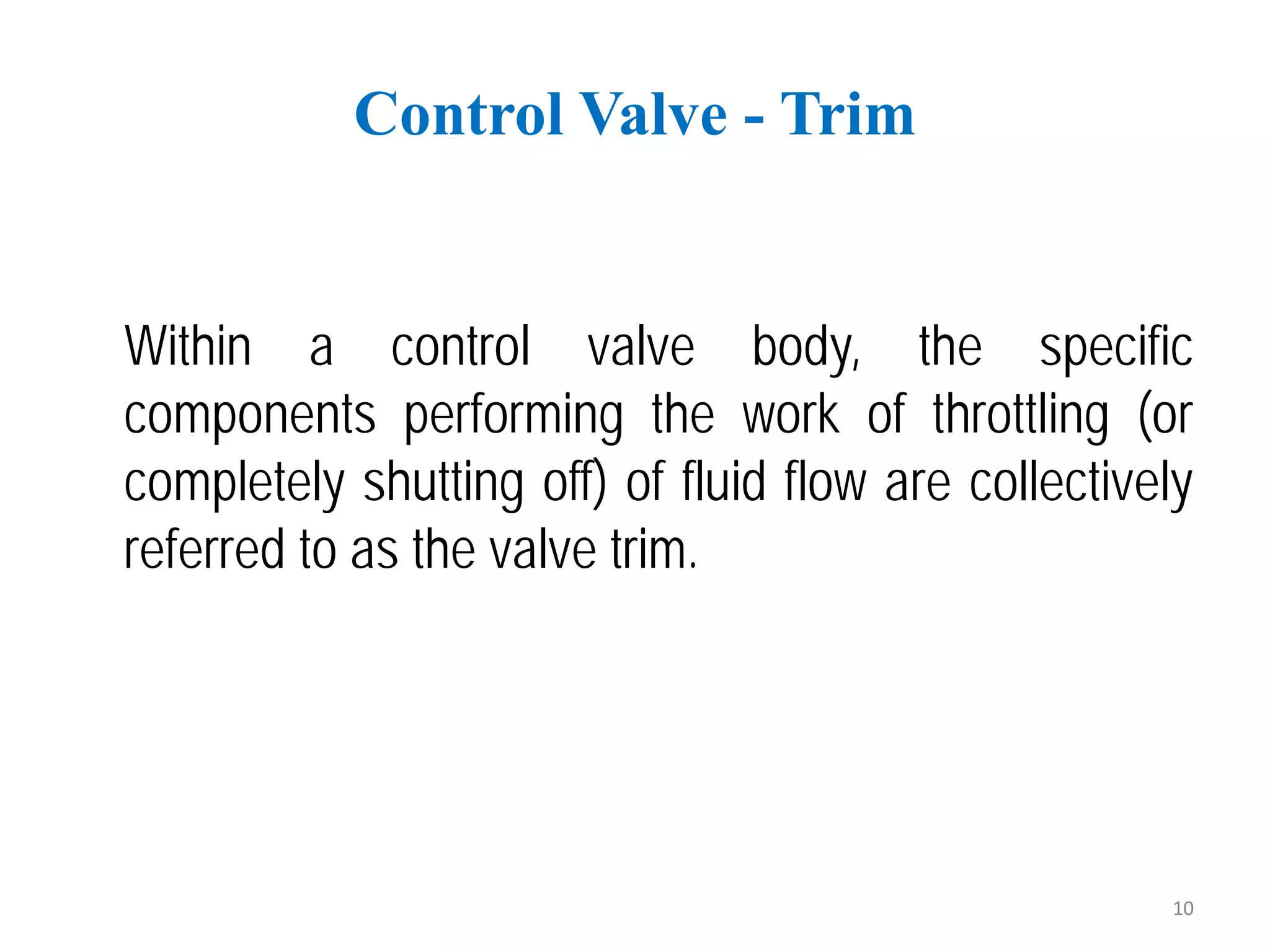 Within a control valve body, the specific
components performing the work of throttling (or
completely shutting off) of fluid flow are collectively
referred to as the valve trim.
Control Valve - Trim
10
 