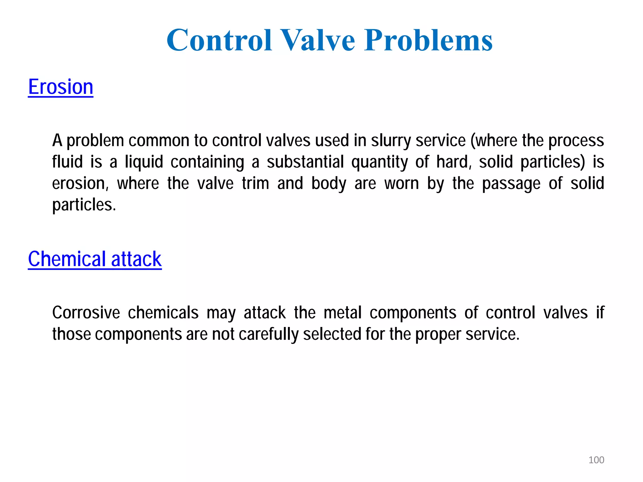 Erosion
A problem common to control valves used in slurry service (where the process
fluid is a liquid containing a substantial quantity of hard, solid particles) is
erosion, where the valve trim and body are worn by the passage of solid
particles.
Chemical attack
Corrosive chemicals may attack the metal components of control valves if
those components are not carefully selected for the proper service.
Control Valve Problems
100
 