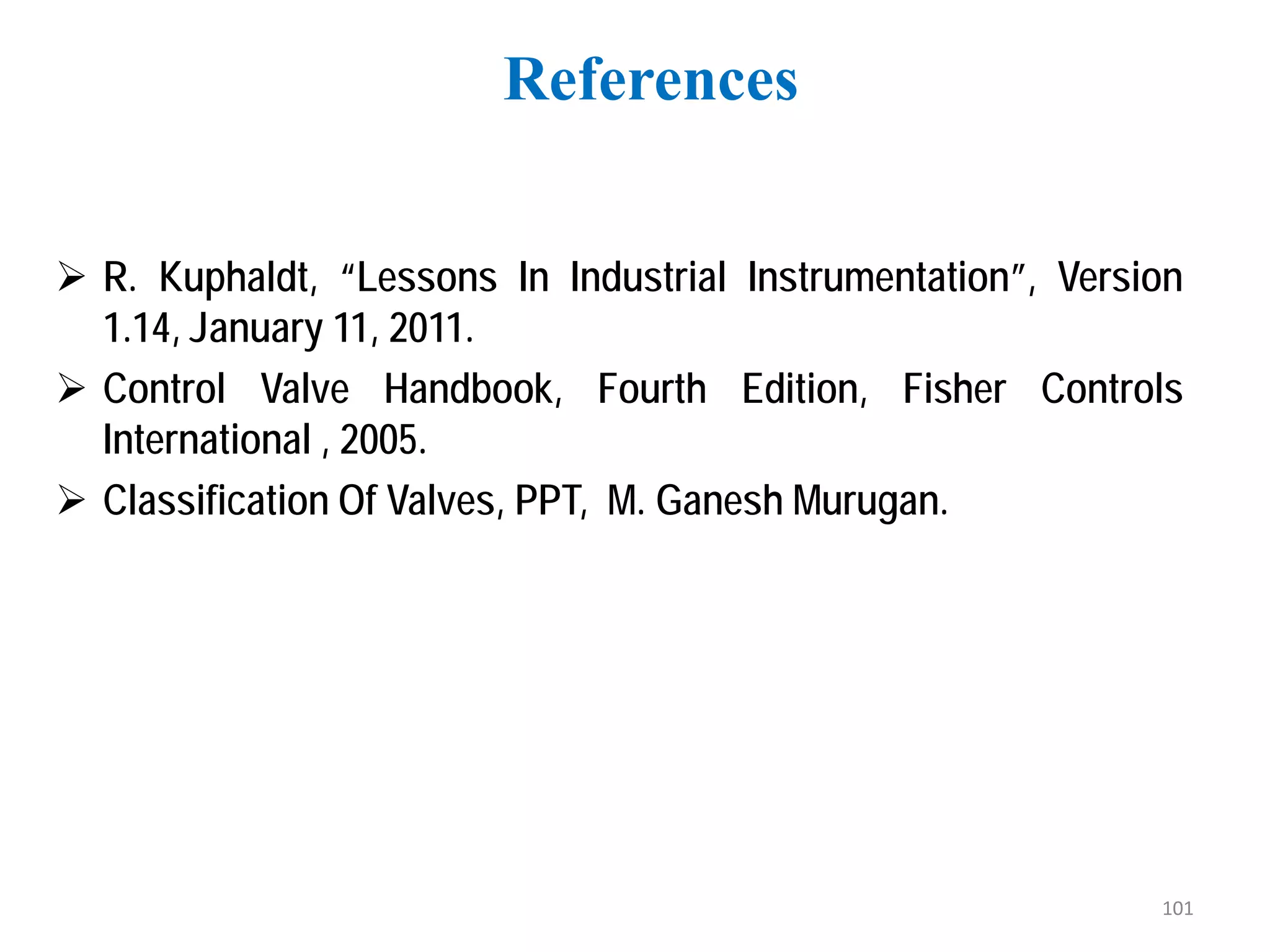 R. Kuphaldt, “Lessons In Industrial Instrumentation”, Version
1.14, January 11, 2011.
 Control Valve Handbook, Fourth Edition, Fisher Controls
International , 2005.
 Classification Of Valves, PPT, M. Ganesh Murugan.
References
101
 