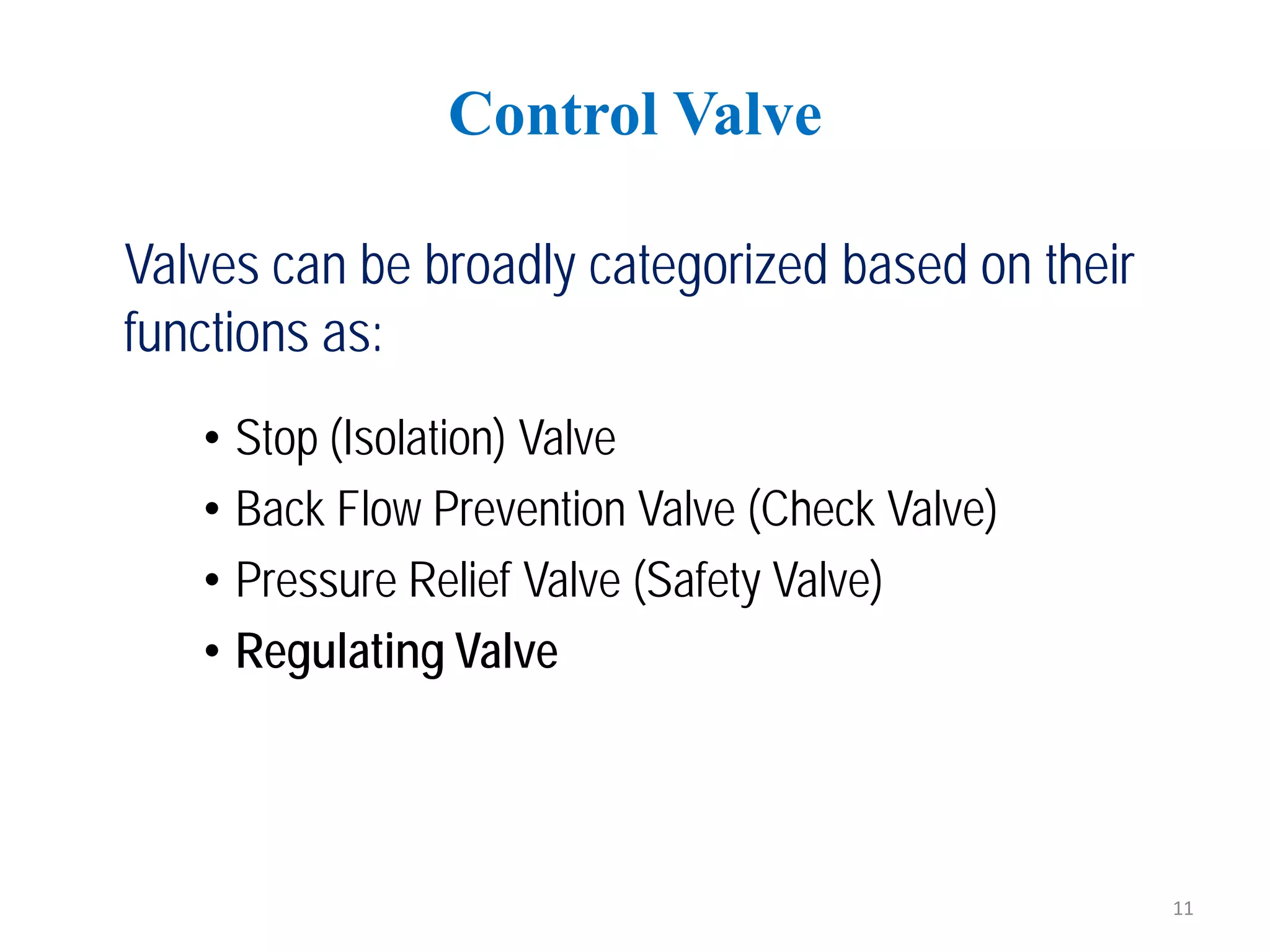 Valves can be broadly categorized based on their
functions as:
• Stop (Isolation) Valve
• Back Flow Prevention Valve (Check Valve)
• Pressure Relief Valve (Safety Valve)
• Regulating Valve
Control Valve
11
 