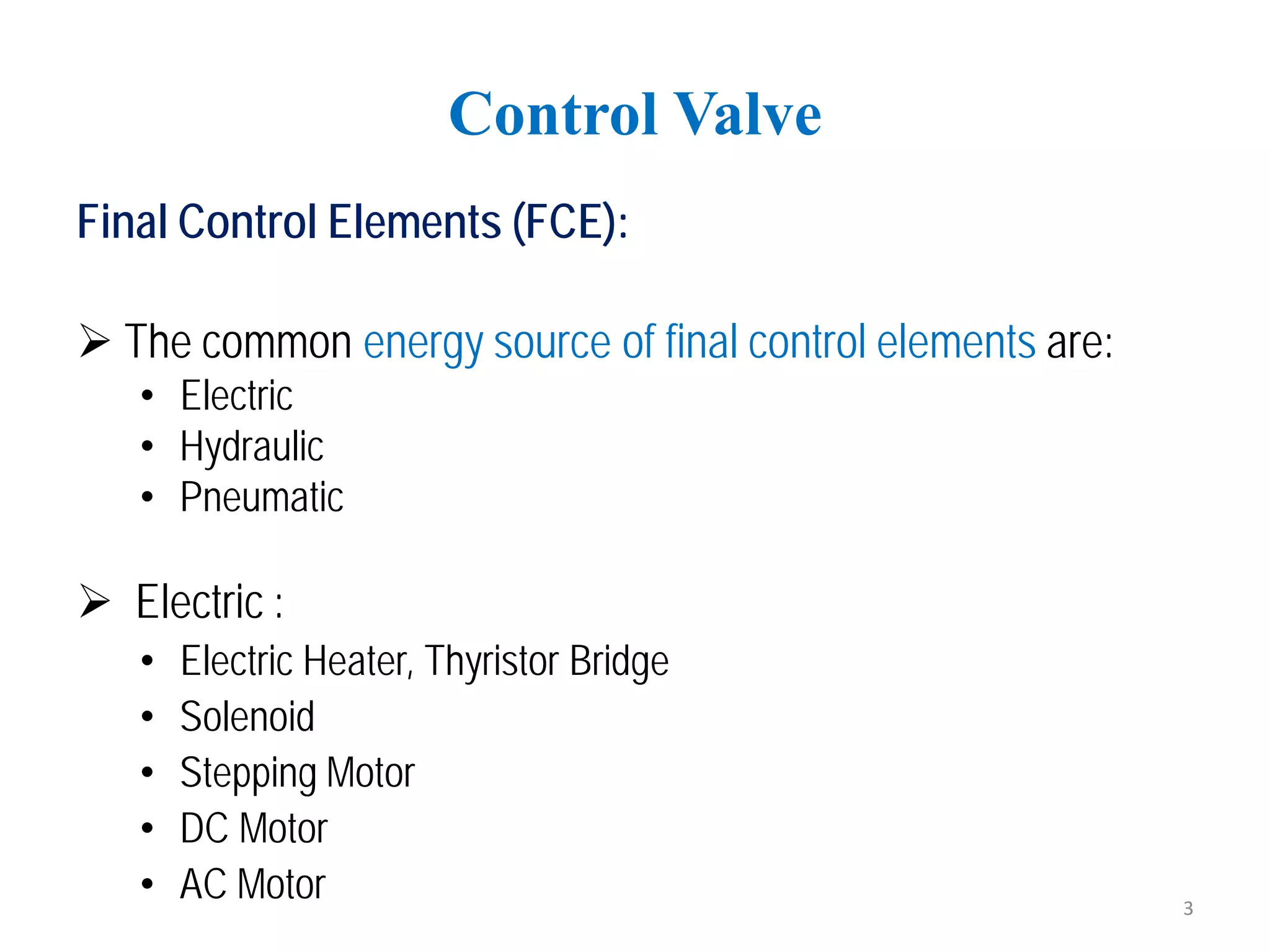 Final Control Elements (FCE):
 The common energy source of final control elements are:
• Electric
• Hydraulic
• Pneumatic
 Electric :
• Electric Heater, Thyristor Bridge
• Solenoid
• Stepping Motor
• DC Motor
• AC Motor
Control Valve
3
 