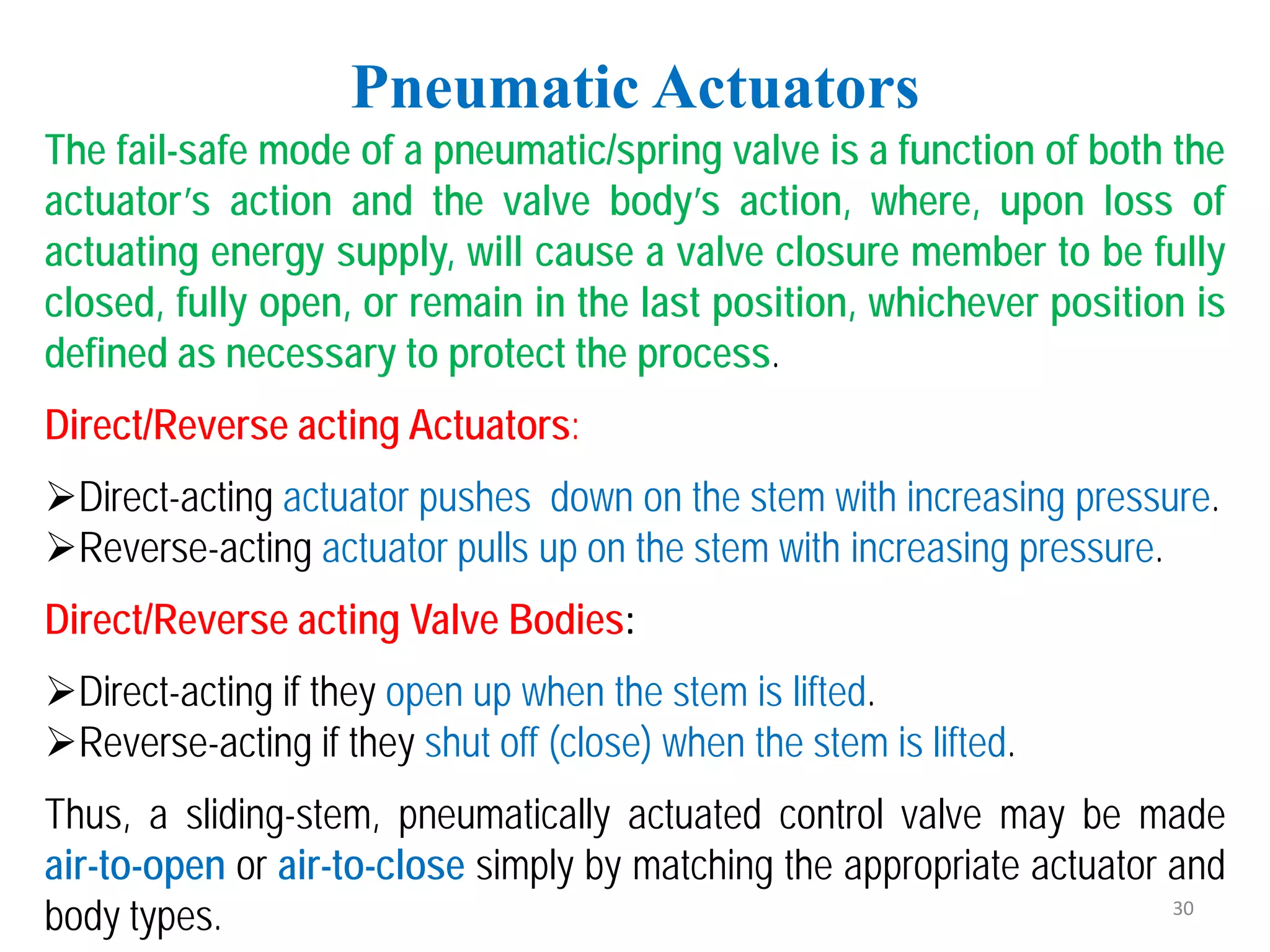 Pneumatic Actuators
The fail-safe mode of a pneumatic/spring valve is a function of both the
actuator’s action and the valve body’s action, where, upon loss of
actuating energy supply, will cause a valve closure member to be fully
closed, fully open, or remain in the last position, whichever position is
defined as necessary to protect the process.
Direct/Reverse acting Actuators:
Direct-acting actuator pushes down on the stem with increasing pressure.
Reverse-acting actuator pulls up on the stem with increasing pressure.
Direct/Reverse acting Valve Bodies:
Direct-acting if they open up when the stem is lifted.
Reverse-acting if they shut off (close) when the stem is lifted.
Thus, a sliding-stem, pneumatically actuated control valve may be made
air-to-open or air-to-close simply by matching the appropriate actuator and
body types. 30
 