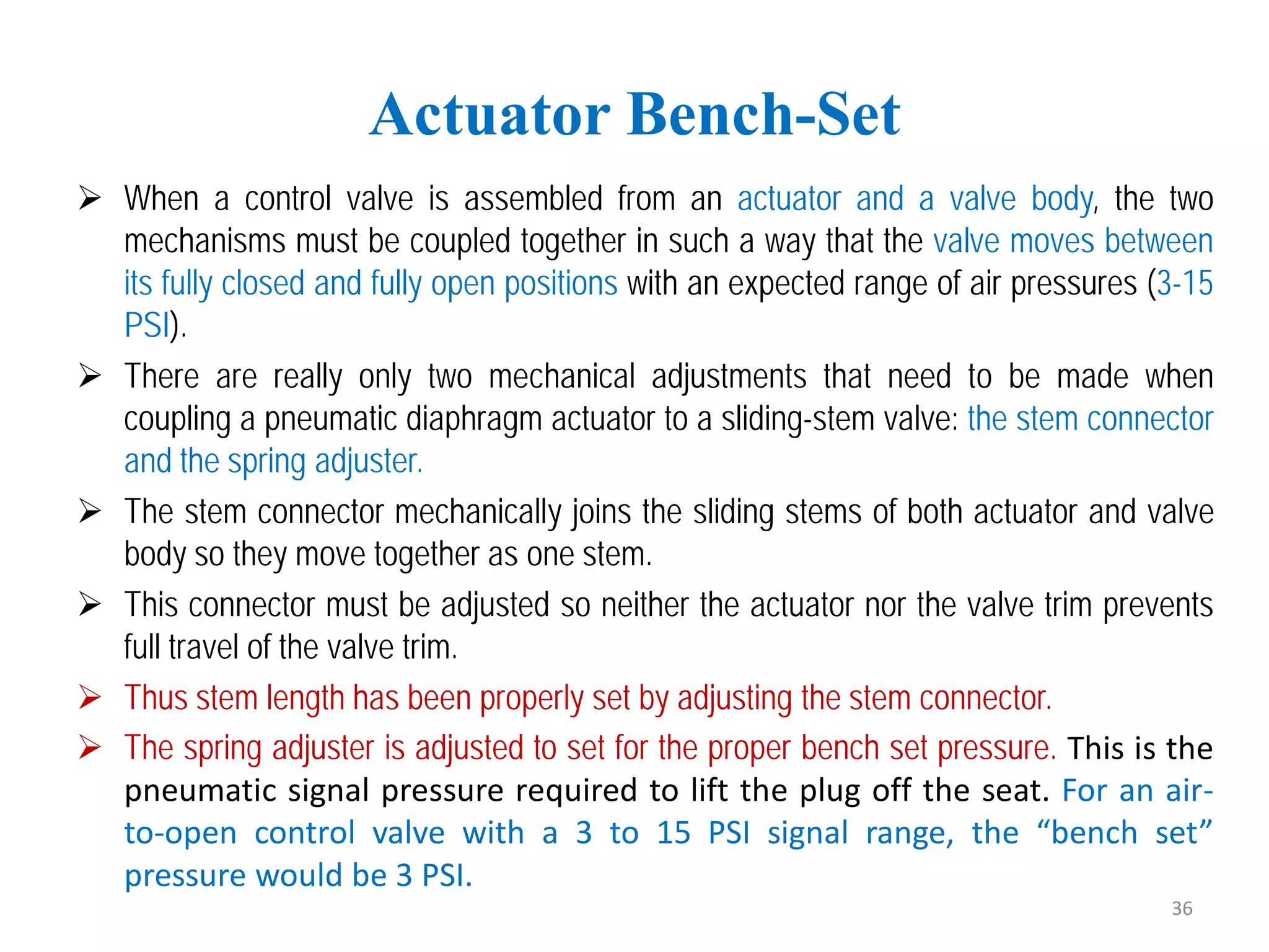  When a control valve is assembled from an actuator and a valve body, the two
mechanisms must be coupled together in such a way that the valve moves between
its fully closed and fully open positions with an expected range of air pressures (3-15
PSI).
 There are really only two mechanical adjustments that need to be made when
coupling a pneumatic diaphragm actuator to a sliding-stem valve: the stem connector
and the spring adjuster.
 The stem connector mechanically joins the sliding stems of both actuator and valve
body so they move together as one stem.
 This connector must be adjusted so neither the actuator nor the valve trim prevents
full travel of the valve trim.
 Thus stem length has been properly set by adjusting the stem connector.
 The spring adjuster is adjusted to set for the proper bench set pressure. This is the
pneumatic signal pressure required to lift the plug off the seat. For an air-
to-open control valve with a 3 to 15 PSI signal range, the “bench set”
pressure would be 3 PSI.
Actuator Bench-Set
36
 
