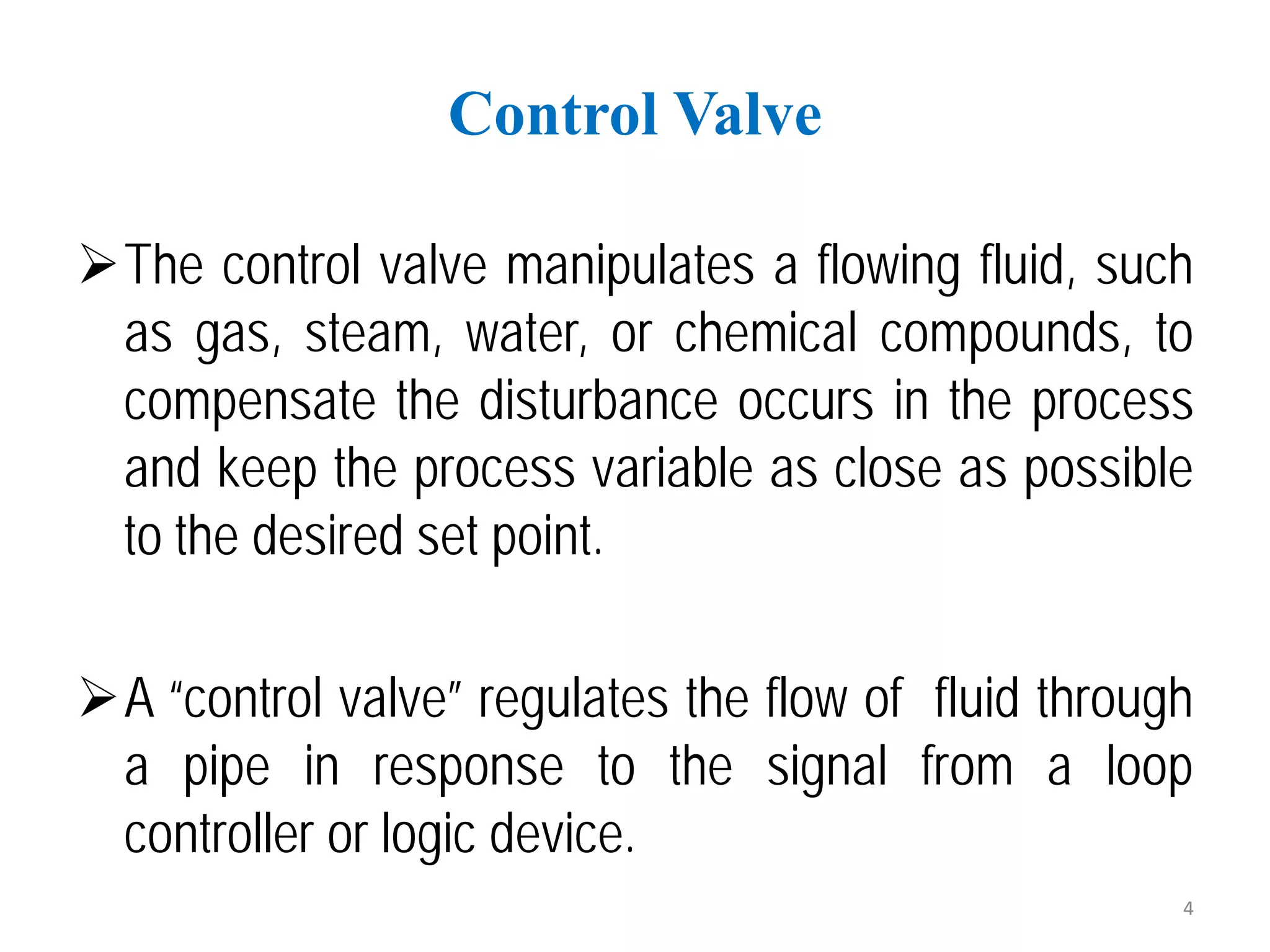 The control valve manipulates a flowing fluid, such
as gas, steam, water, or chemical compounds, to
compensate the disturbance occurs in the process
and keep the process variable as close as possible
to the desired set point.
A “control valve” regulates the flow of fluid through
a pipe in response to the signal from a loop
controller or logic device.
Control Valve
4
 