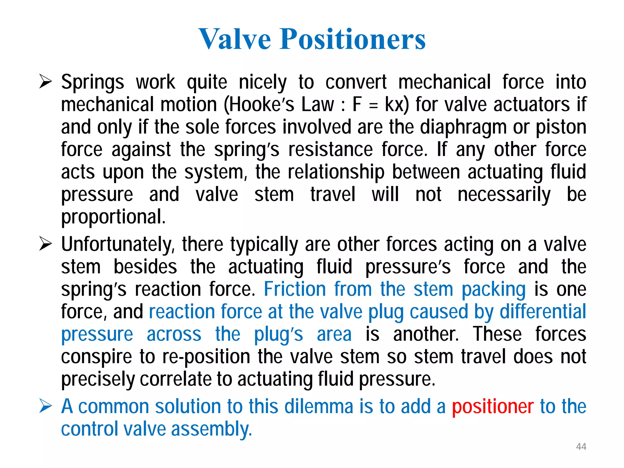  Springs work quite nicely to convert mechanical force into
mechanical motion (Hooke’s Law : F = kx) for valve actuators if
and only if the sole forces involved are the diaphragm or piston
force against the spring’s resistance force. If any other force
acts upon the system, the relationship between actuating fluid
pressure and valve stem travel will not necessarily be
proportional.
 Unfortunately, there typically are other forces acting on a valve
stem besides the actuating fluid pressure’s force and the
spring’s reaction force. Friction from the stem packing is one
force, and reaction force at the valve plug caused by differential
pressure across the plug’s area is another. These forces
conspire to re-position the valve stem so stem travel does not
precisely correlate to actuating fluid pressure.
 A common solution to this dilemma is to add a positioner to the
control valve assembly.
Valve Positioners
44
 