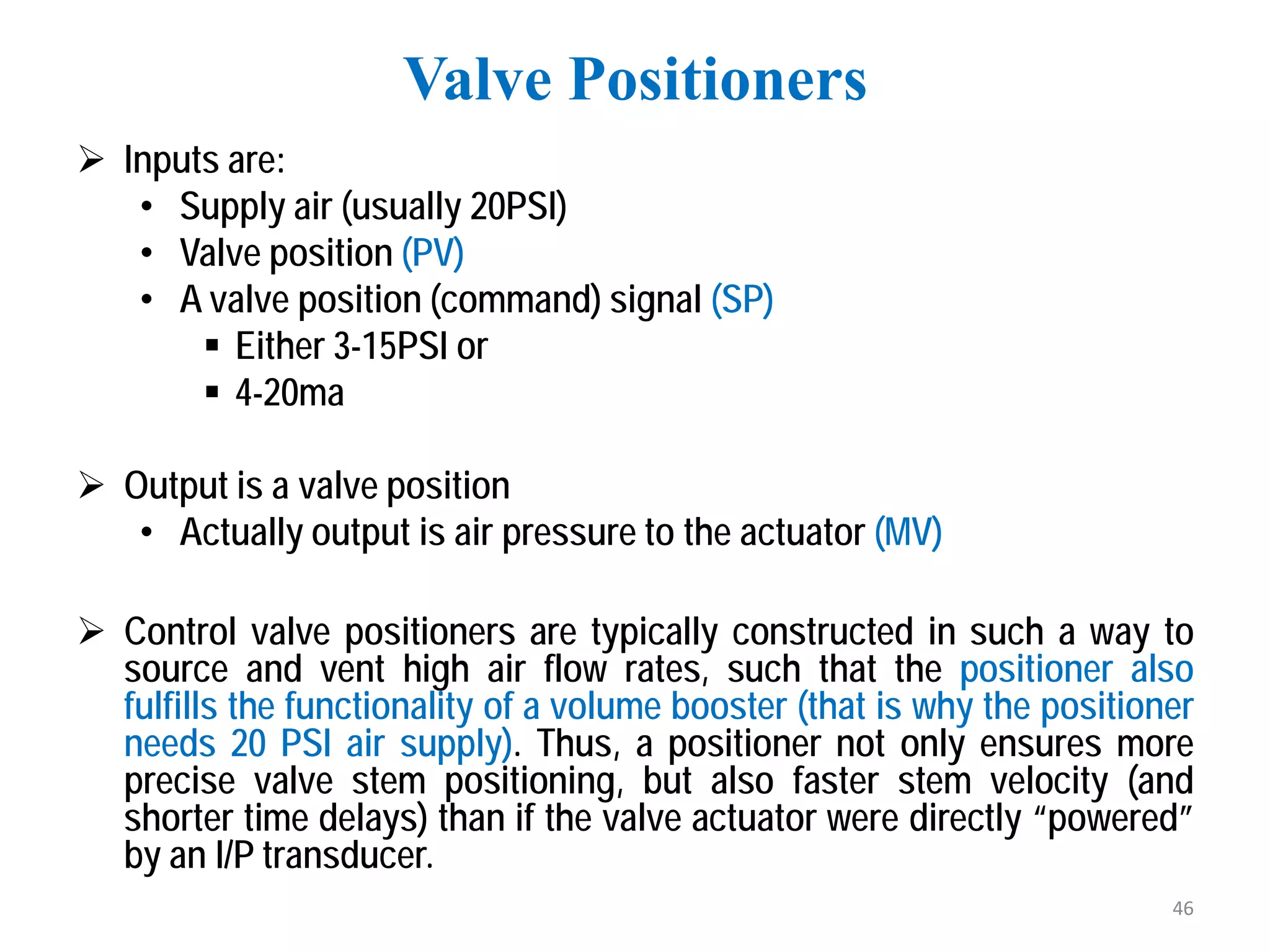  Inputs are:
• Supply air (usually 20PSI)
• Valve position (PV)
• A valve position (command) signal (SP)
 Either 3-15PSI or
 4-20ma
 Output is a valve position
• Actually output is air pressure to the actuator (MV)
 Control valve positioners are typically constructed in such a way to
source and vent high air flow rates, such that the positioner also
fulfills the functionality of a volume booster (that is why the positioner
needs 20 PSI air supply). Thus, a positioner not only ensures more
precise valve stem positioning, but also faster stem velocity (and
shorter time delays) than if the valve actuator were directly “powered”
by an I/P transducer.
Valve Positioners
46
 